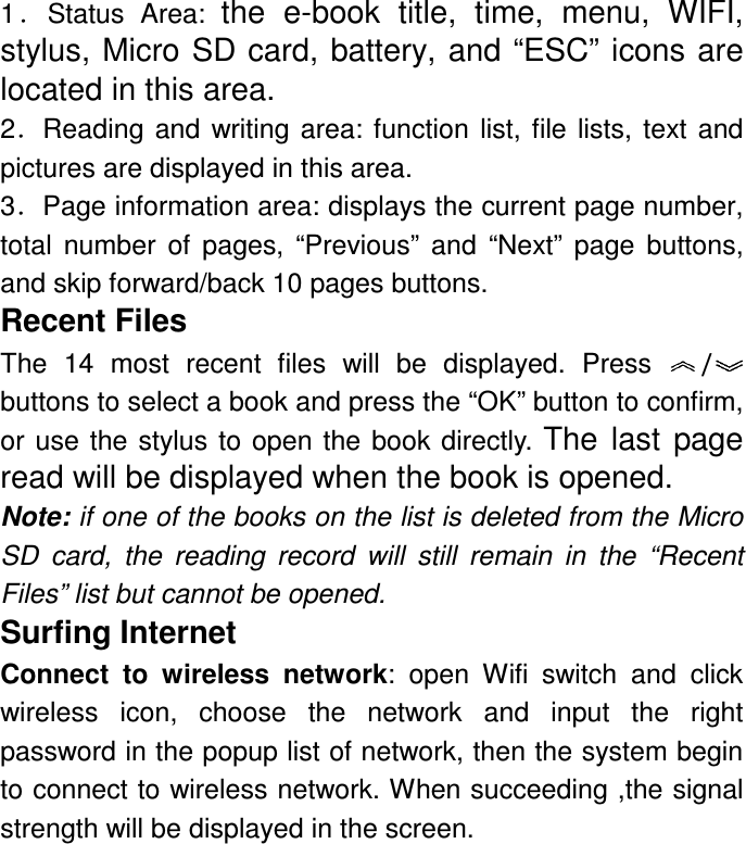 1．Status  Area:  the  e-book  title,  time,  menu,  WIFI, stylus, Micro SD card, battery, and “ESC” icons are located in this area. 2．Reading  and  writing  area:  function  list,  file  lists,  text  and pictures are displayed in this area.   3．Page information area: displays the current page number, total  number  of  pages,  “Previous”  and  “Next”  page  buttons, and skip forward/back 10 pages buttons. Recent Files The  14  most  recent  files  will  be  displayed. Press  /    buttons to select a book and press the “OK” button to confirm, or  use the  stylus  to open  the  book directly. The  last  page read will be displayed when the book is opened. Note: if one of the books on the list is deleted from the Micro SD  card,  the  reading  record  will  still  remain  in  the  “Recent Files” list but cannot be opened. Surfing Internet Connect  to  wireless  network:  open  Wifi  switch  and  click   wireless  icon,  choose  the  network  and  input  the  right password in the popup list of network, then the system begin to connect to wireless network. When succeeding ,the signal strength will be displayed in the screen. 