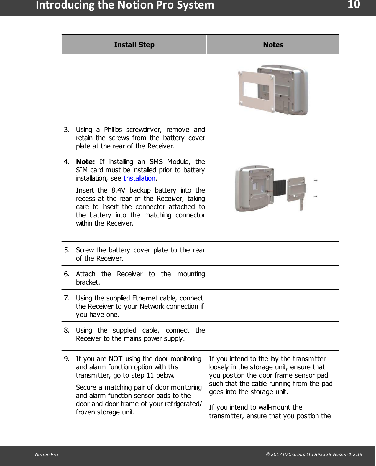10Notion  Pro                                                                                                                                                                                                                                  &copy; 2017 IMC Group Ltd HP5525 Version 1.2.15Introducing the Notion Pro SystemInstall StepNotes3. Using  a Phillips  screwdriver,  remove  andretain the  screws  from  the  battery  coverplate at the rear of the Receiver.4. Note:  If  installing  an  SMS  Module,  theSIM card must be installed prior to batteryinstallation, see Installation.Insert  the  8.4V  backup  battery  into  therecess at the rear of  the  Receiver,  takingcare  to  insert  the  connector  attached  tothe  battery  into  the  matching  connectorwithin the Receiver.5. Screw the battery  cover plate  to  the  rearof the Receiver.6. Attach  the  Receiver  to  the  mountingbracket.7. Using the supplied Ethernet cable, connectthe Receiver to your Network connection ifyou have one.8. Using  the  supplied  cable,  connect  theReceiver to the mains power supply.9. If you are NOT using the door monitoringand alarm function option with thistransmitter, go to step 11 below.Secure a matching pair of door monitoringand alarm function sensor pads to thedoor and door frame of your refrigerated/frozen storage unit.If you intend to the lay the transmitterloosely in the storage unit, ensure thatyou position the door frame sensor padsuch that the cable running from the padgoes into the storage unit.If you intend to wall-mount thetransmitter, ensure that you position the