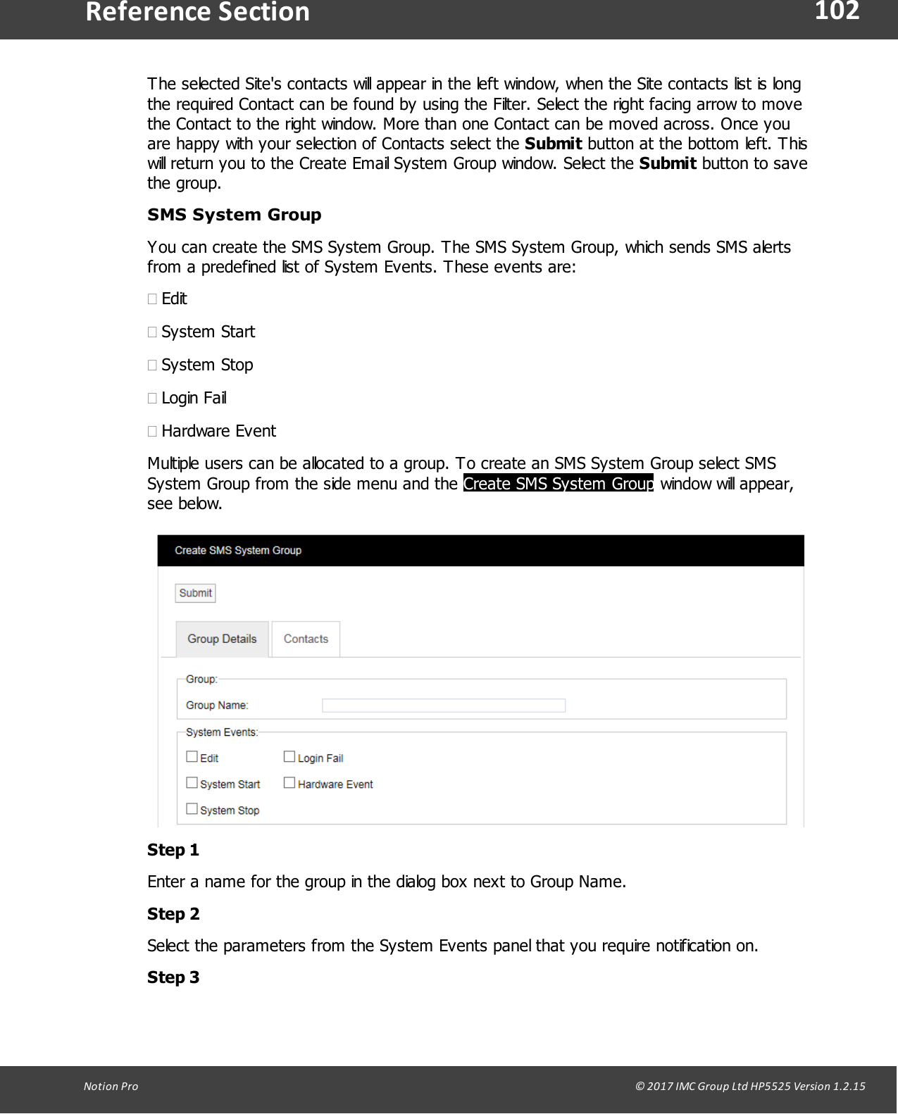 102Notion  Pro                                                                                                                                                                                                                                  &copy; 2017 IMC Group Ltd HP5525 Version 1.2.15Reference SectionThe selected Site's contacts will appear in the left window, when the Site contacts list is longthe required Contact can be found by using the Filter. Select the right facing arrow to movethe Contact to the right window. More than one Contact can be moved across. Once youare happy with your selection of Contacts select the Submit button at the bottom left. Thiswill return you to the Create Email System Group window. Select the Submit button to savethe group.SMS System GroupYou can create the SMS System Group. The SMS System Group, which sends SMS alertsfrom a predefined list of System Events. These events are:&middot;Edit&middot;System Start&middot;System Stop&middot;Login Fail&middot;Hardware EventMultiple users can be allocated to a group. To create an SMS System Group select SMSSystem Group from the side menu and the Create SMS System Group window will appear,see below.Step 1Enter a name for the group in the dialog box next to Group Name.Step 2Select the parameters from the System Events panel that you require notification on.Step 3