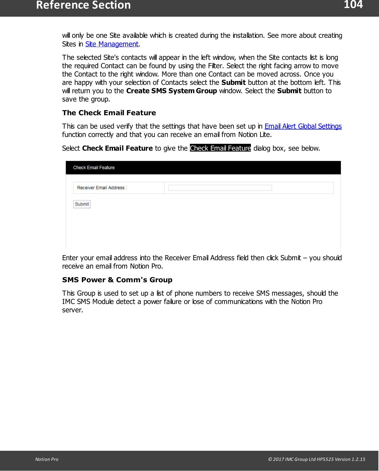 104Notion  Pro                                                                                                                                                                                                                                  &copy; 2017 IMC Group Ltd HP5525 Version 1.2.15Reference Sectionwill only be one Site available which is created during the installation. See more about creatingSites  in  Site Management.The selected Site's contacts will appear in the left window, when the Site contacts list is longthe required Contact can be found by using the Filter. Select the right facing arrow to movethe Contact to the right window. More than one Contact can be moved across. Once youare happy with your selection of Contacts select the Submit button at the bottom left. Thiswill return you to the Create SMS System Group window.  Select  the Submit button tosave the group.The Check Email FeatureThis can be used verify that the settings that have been set up in Email Alert Global Settingsfunction correctly and that you can receive an email from Notion Lite.Select Check Email Feature to  give  the Check Email Feature dialog box, see below.Enter your email address into the Receiver Email Address field then click Submit &ndash; you shouldreceive an email from Notion Pro.SMS Power &amp; Comm's GroupThis Group is used to set up a list of phone numbers to receive SMS messages, should theIMC SMS Module detect a power failure or lose of communications with the Notion Proserver.