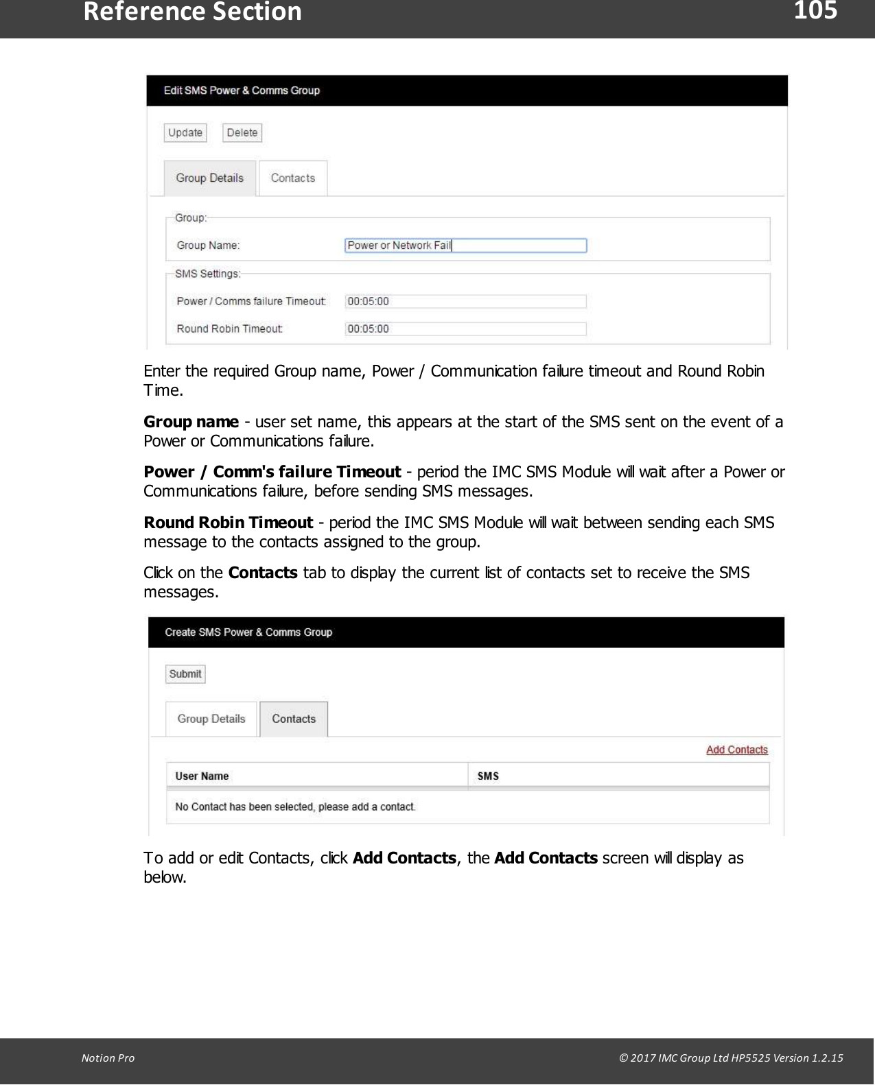 105Notion  Pro                                                                                                                                                                                                                                  &copy; 2017 IMC Group Ltd HP5525 Version 1.2.15Reference SectionEnter the required Group name, Power / Communication failure timeout and Round RobinTime.Group name - user set name, this appears at the start of the SMS sent on the event of aPower or Communications failure.Power / Comm's failure Timeout - period the IMC SMS Module will wait after a Power orCommunications failure, before sending SMS messages.Round Robin Timeout - period the IMC SMS Module will wait between sending each SMSmessage to the contacts assigned to the group.Click on  the  Contacts tab to display the current list of contacts set to receive the SMSmessages.To add or edit Contacts, click Add Contacts, the Add  Contacts  screen will display asbelow.