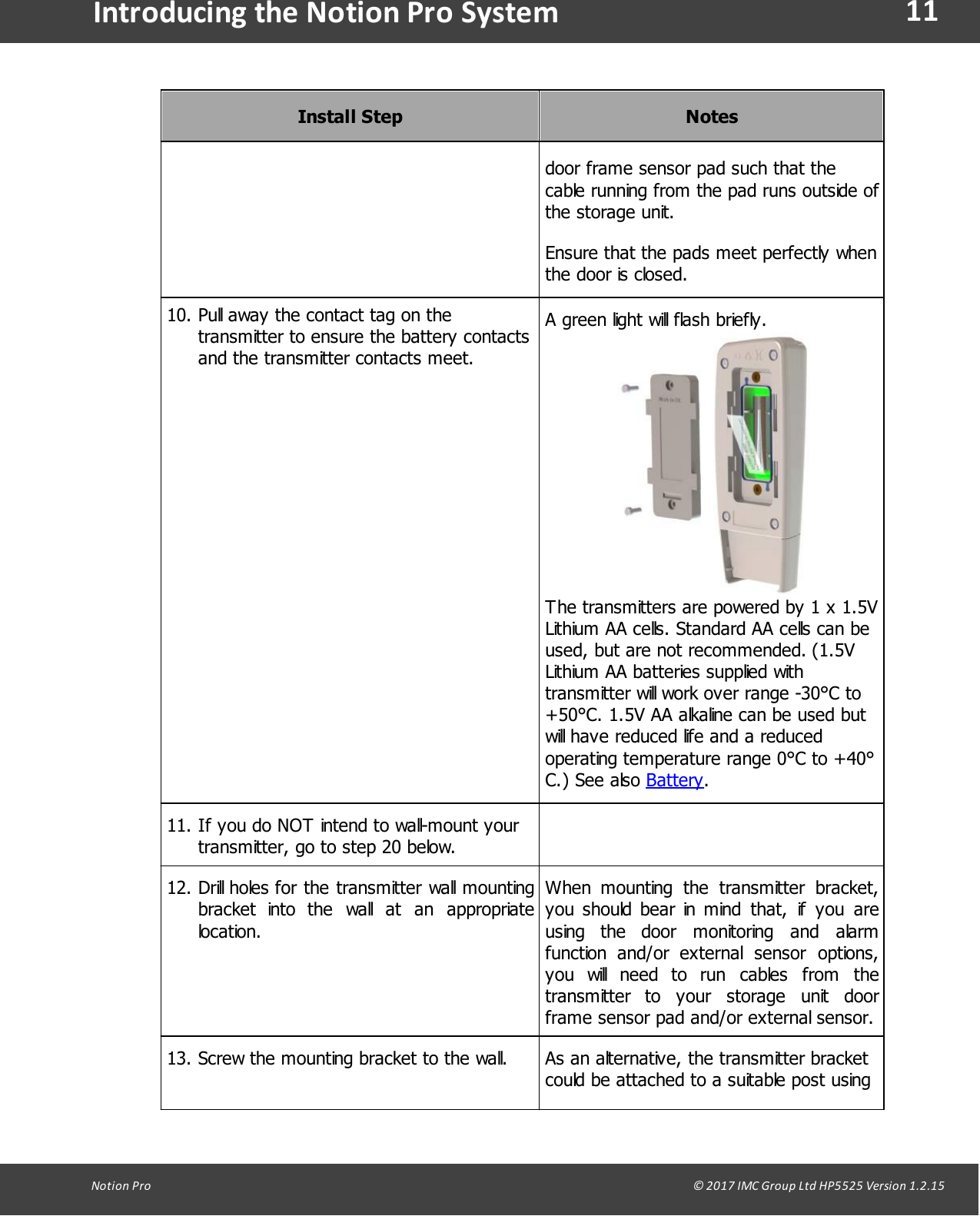 11Notion  Pro                                                                                                                                                                                                                                  &copy; 2017 IMC Group Ltd HP5525 Version 1.2.15Introducing the Notion Pro SystemInstall StepNotesdoor frame sensor pad such that thecable running from the pad runs outside ofthe storage unit.Ensure that the pads meet perfectly whenthe door is closed.10. Pull away the contact tag on thetransmitter to ensure the battery contactsand the transmitter contacts meet.A green light will flash briefly.The transmitters are powered by 1 x 1.5VLithium AA cells. Standard AA cells can beused, but are not recommended. (1.5VLithium AA batteries supplied withtransmitter will work over range -30&deg;C to+50&deg;C. 1.5V AA alkaline can be used butwill have reduced life and a reducedoperating temperature range 0&deg;C to +40&deg;C.)  See also  Battery.11. If you do NOT intend to wall-mount yourtransmitter, go to step 20 below.12. Drill holes for the transmitter wall mountingbracket  into  the  wall  at  an  appropriatelocation.When  mounting  the  transmitter  bracket,you should bear in mind  that,  if  you  areusing  the  door  monitoring  and  alarmfunction  and/or  external  sensor  options,you  will  need  to  run  cables  from  thetransmitter  to  your  storage  unit  doorframe sensor pad and/or external sensor.13. Screw the mounting bracket to the wall.As an alternative, the transmitter bracketcould be attached to a suitable post using