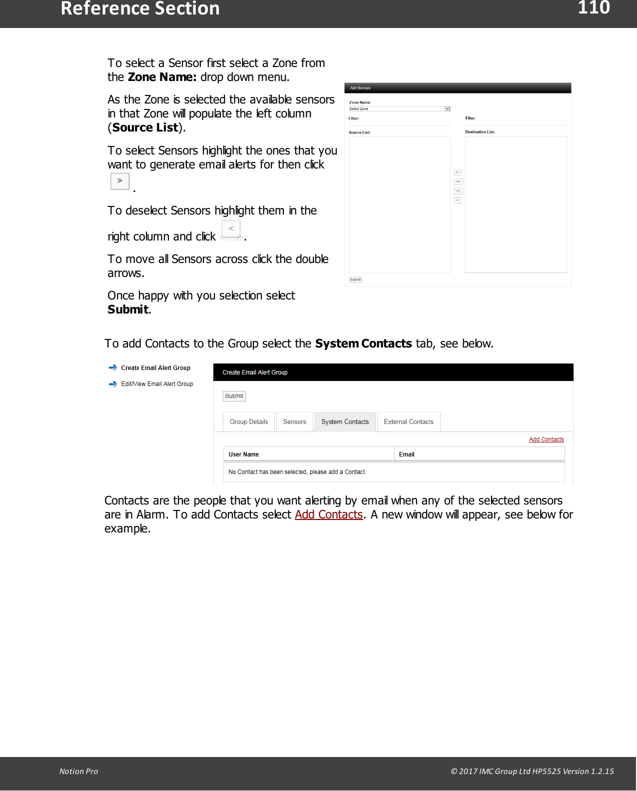 110Notion  Pro                                                                                                                                                                                                                                  &copy; 2017 IMC Group Ltd HP5525 Version 1.2.15Reference SectionTo select a Sensor first select a Zone fromthe Zone Name: drop down menu.As the Zone is selected the available sensorsin that Zone will populate the left column(Source List).To select Sensors highlight the ones that youwant to generate email alerts for then click .To deselect Sensors highlight them in theright column and click  .To move all Sensors across click the doublearrows.Once happy with you selection select Submit.To add Contacts to the Group select the System Contacts tab, see below.Contacts are the people that you want alerting by email when any of the selected sensorsare in Alarm. To add Contacts select Add Contacts. A new window will appear, see below forexample.