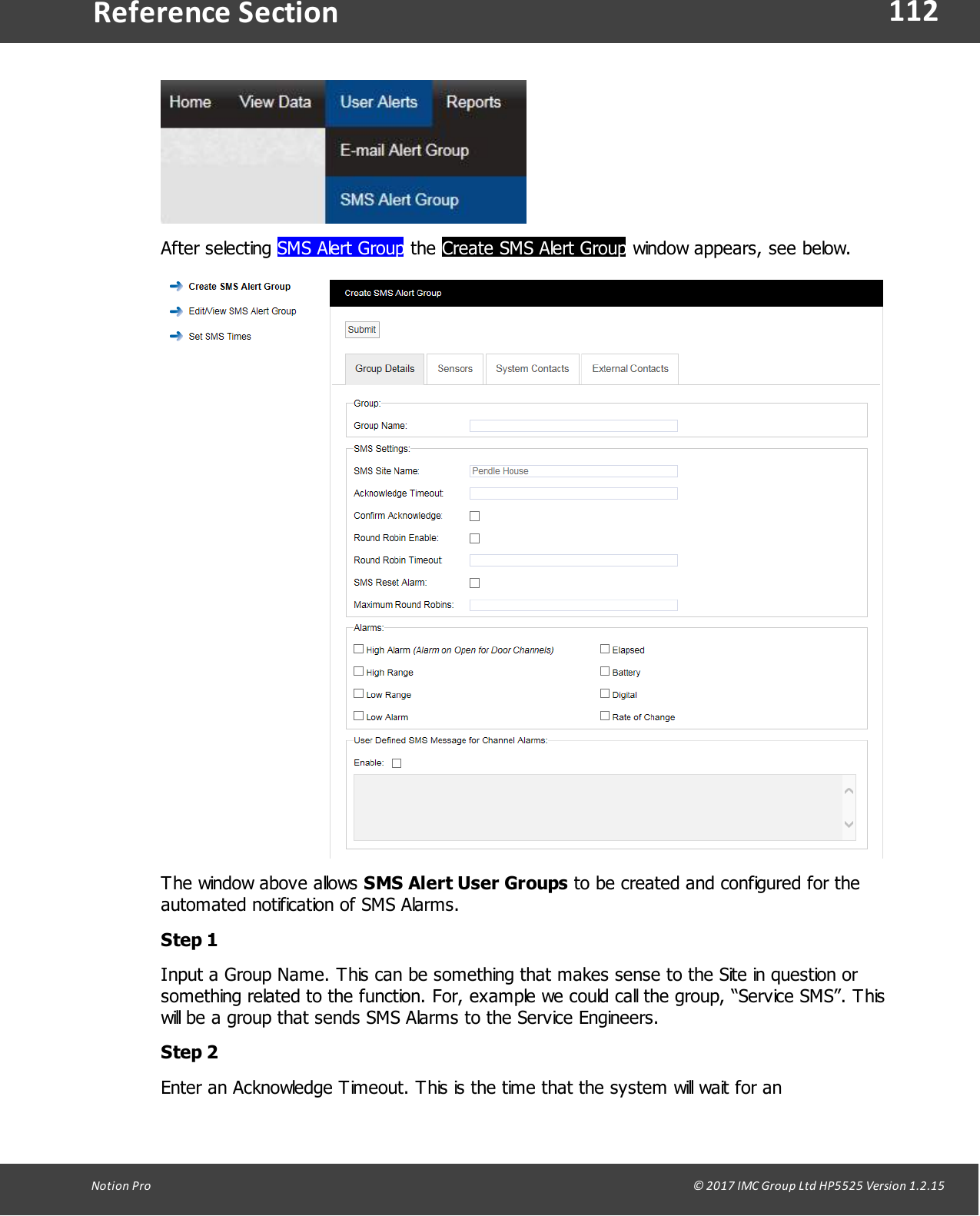 112Notion  Pro                                                                                                                                                                                                                                  &copy; 2017 IMC Group Ltd HP5525 Version 1.2.15Reference SectionAfter  selecting  SMS Alert Group the Create SMS Alert Group window appears, see below.The window above allows SMS Alert User Groups to be created and configured for theautomated notification of SMS Alarms.Step 1Input a Group Name. This can be something that makes sense to the Site in question orsomething related to the function. For, example we could call the group, &ldquo;Service SMS&rdquo;. Thiswill be a group that sends SMS Alarms to the Service Engineers.Step 2Enter an Acknowledge Timeout. This is the time that the system will wait for an