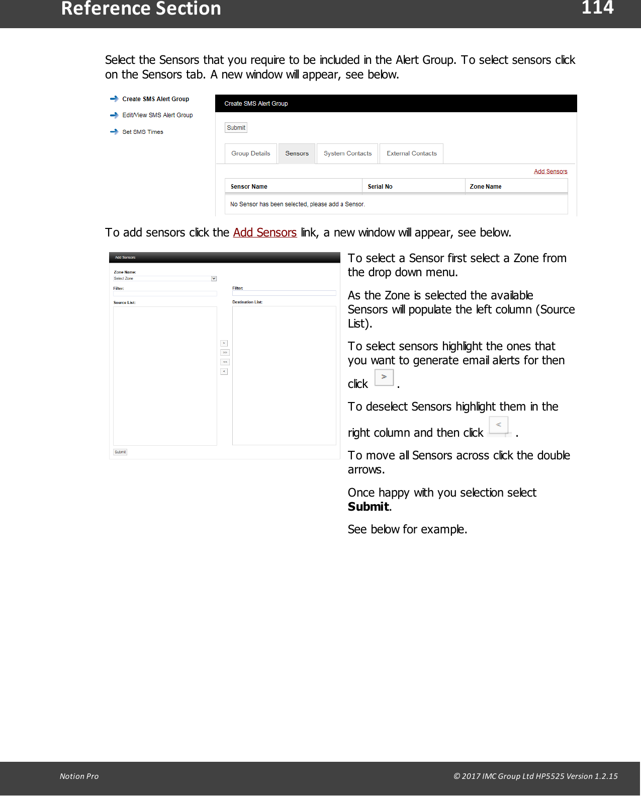 114Notion  Pro                                                                                                                                                                                                                                  &copy; 2017 IMC Group Ltd HP5525 Version 1.2.15Reference SectionSelect the Sensors that you require to be included in the Alert Group. To select sensors clickon the Sensors tab. A new window will appear, see below.To add sensors click the Add Sensors link, a new window will appear, see below.To select a Sensor first select a Zone fromthe drop down menu. As the Zone is selected the availableSensors will populate the left column (SourceList).To select sensors highlight the ones thatyou want to generate email alerts for thenclick  .To deselect Sensors highlight them in theright column and then click   .To move all Sensors across click the doublearrows.Once happy with you selection select Submit.See below for example.