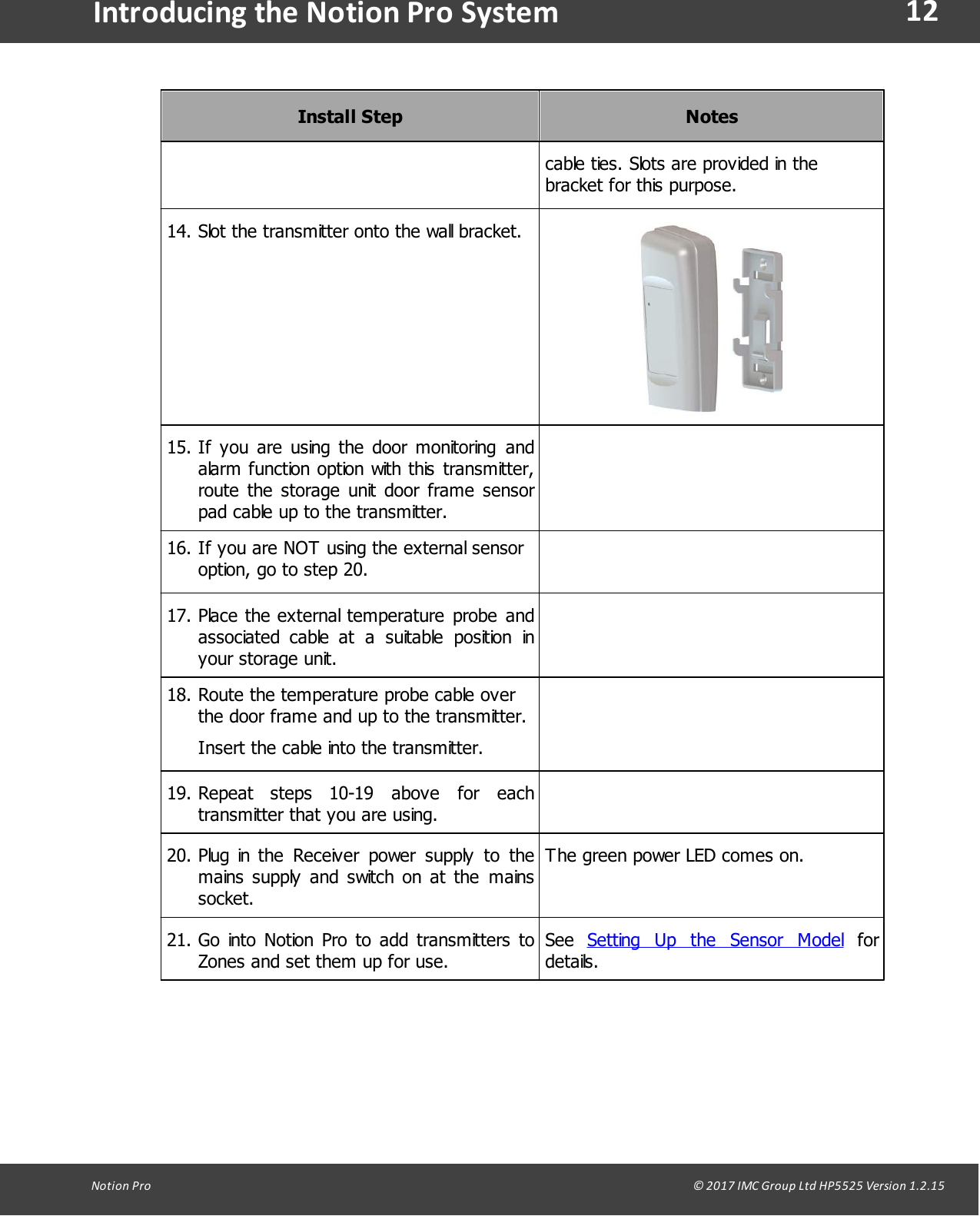 12Notion  Pro                                                                                                                                                                                                                                  &copy; 2017 IMC Group Ltd HP5525 Version 1.2.15Introducing the Notion Pro SystemInstall StepNotescable ties. Slots are provided in thebracket for this purpose.14. Slot the transmitter onto the wall bracket.15. If  you are  using the  door monitoring  andalarm function option with this  transmitter,route  the  storage  unit  door frame  sensorpad cable up to the transmitter.16. If you are NOT using the external sensoroption, go to step 20.17. Place the external temperature  probe  andassociated  cable  at  a suitable  position  inyour storage unit.18. Route the temperature probe cable overthe door frame and up to the transmitter.Insert the cable into the transmitter.19. Repeat  steps  10-19  above  for  eachtransmitter that you are using.20. Plug in the  Receiver  power  supply  to  themains  supply  and switch on at  the  mainssocket.The green power LED comes on.21. Go  into Notion Pro  to  add transmitters  toZones and set them up for use.See  Setting  Up  the  Sensor  Model  fordetails.