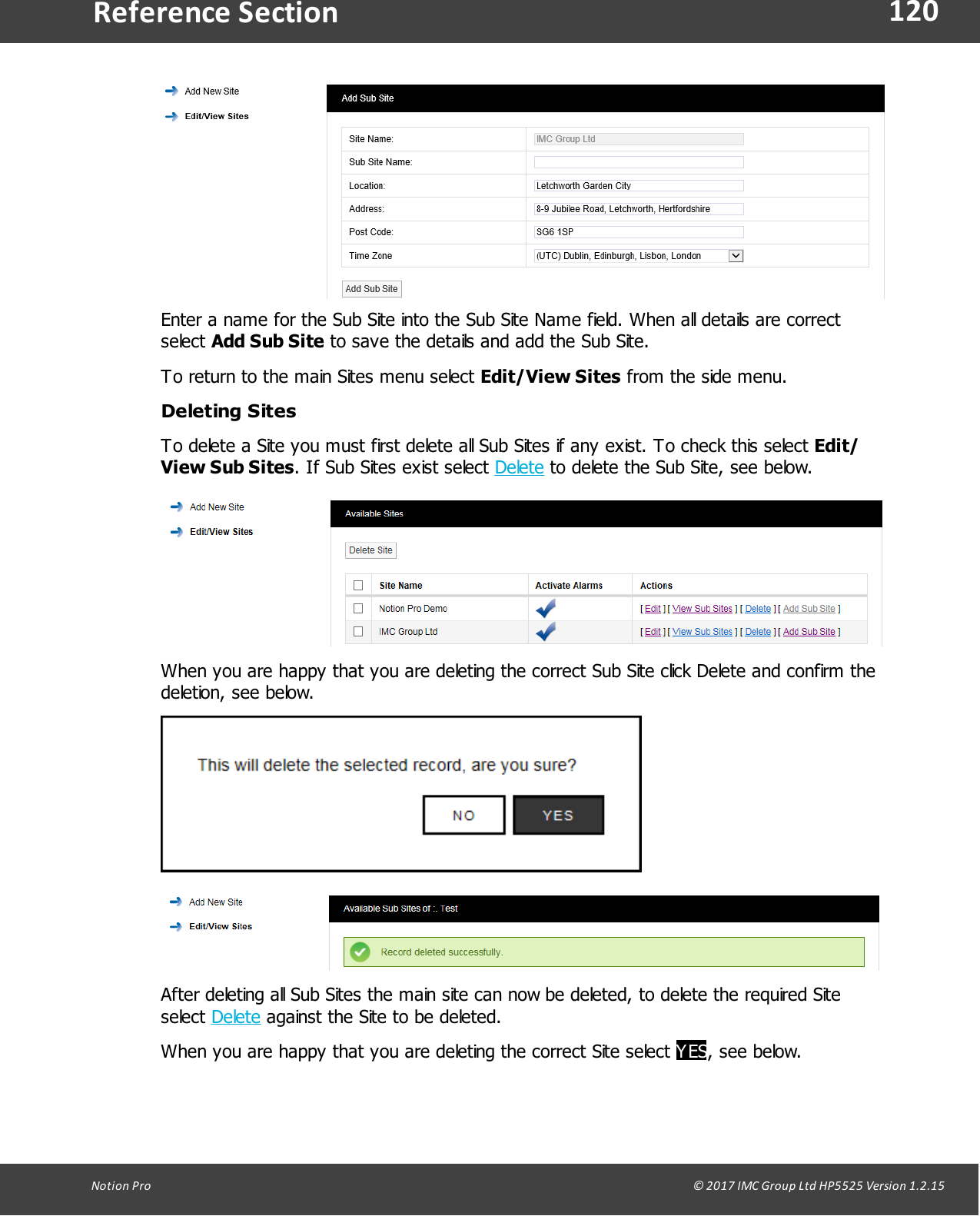 120Notion  Pro                                                                                                                                                                                                                                  &copy; 2017 IMC Group Ltd HP5525 Version 1.2.15Reference SectionEnter a name for the Sub Site into the Sub Site Name field. When all details are correctselect Add Sub Site to save the details and add the Sub Site.To return to the main Sites menu select Edit/View Sites from the side menu.Deleting SitesTo delete a Site you must first delete all Sub Sites if any exist. To check this select Edit/View Sub Sites. If Sub Sites exist select Delete to delete the Sub Site, see below.When you are happy that you are deleting the correct Sub Site click Delete and confirm thedeletion, see below.After deleting all Sub Sites the main site can now be deleted, to delete the required Siteselect Delete against the Site to be deleted.When you are happy that you are deleting the correct Site select YES, see below.