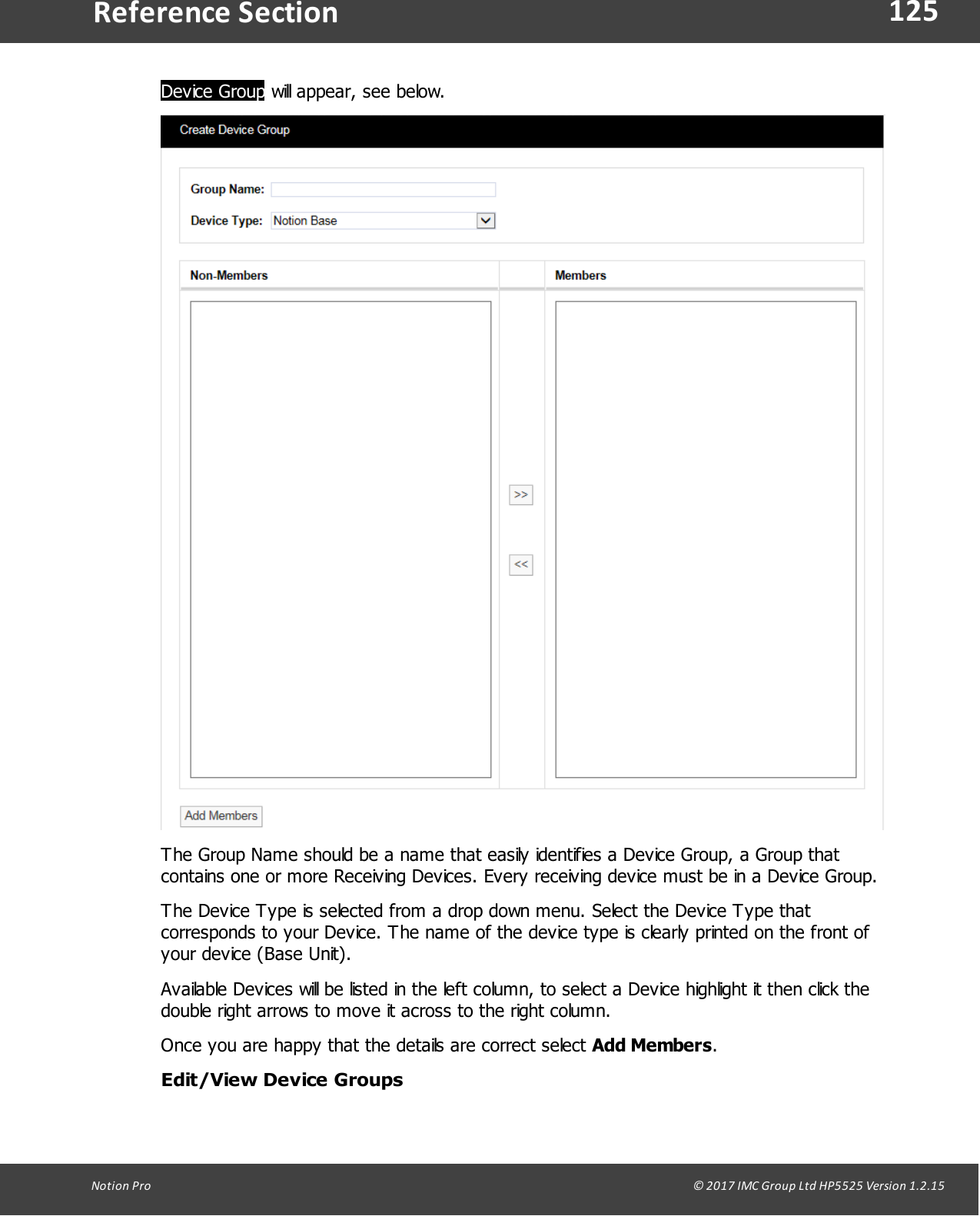 125Notion  Pro                                                                                                                                                                                                                                  &copy; 2017 IMC Group Ltd HP5525 Version 1.2.15Reference SectionDevice Group will appear, see below.The Group Name should be a name that easily identifies a Device Group, a Group thatcontains one or more Receiving Devices. Every receiving device must be in a Device Group.The Device Type is selected from a drop down menu. Select the Device Type thatcorresponds to your Device. The name of the device type is clearly printed on the front ofyour device (Base Unit).Available Devices will be listed in the left column, to select a Device highlight it then click thedouble right arrows to move it across to the right column.Once you are happy that the details are correct select Add Members.Edit/View Device Groups