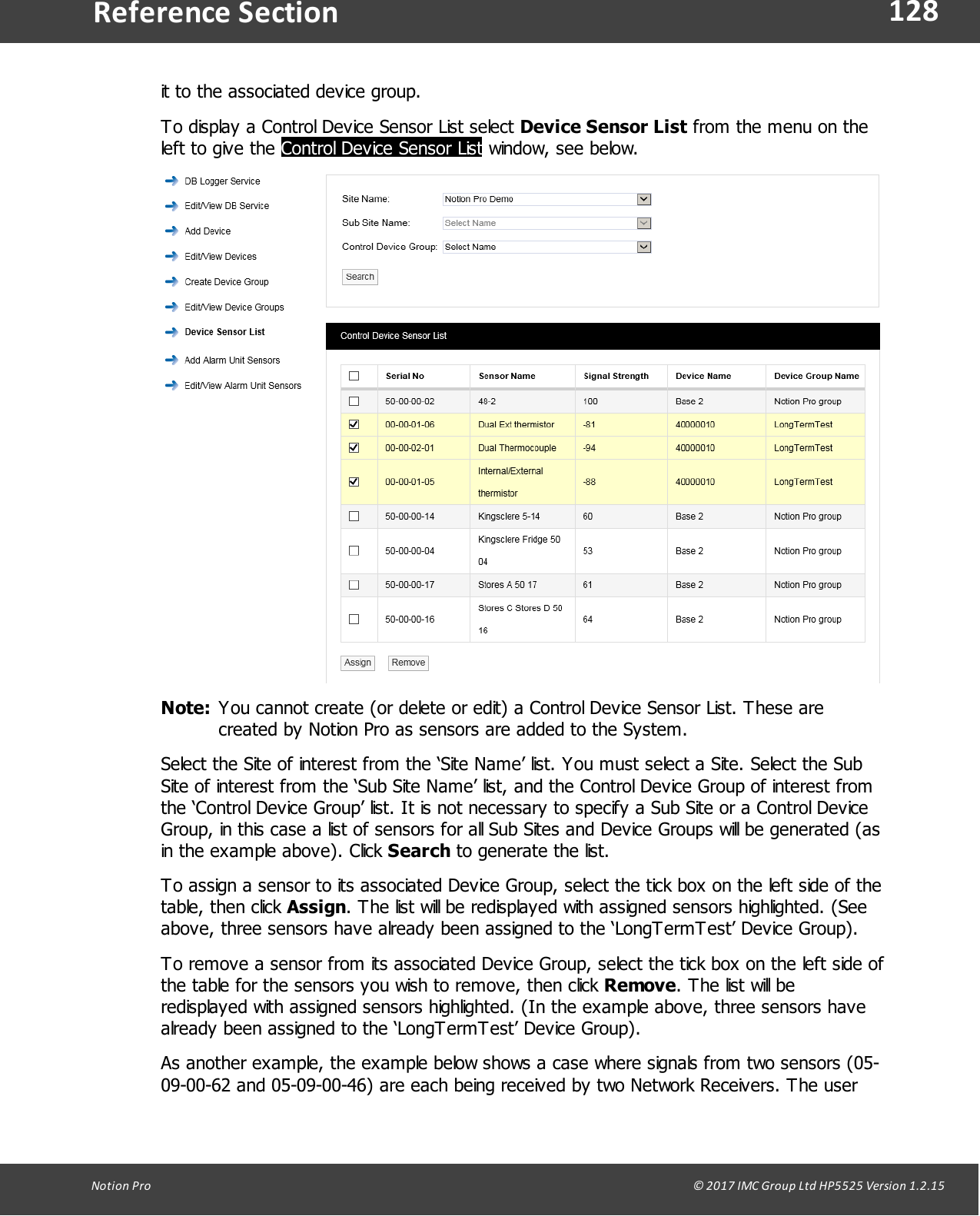 128Notion  Pro                                                                                                                                                                                                                                  &copy; 2017 IMC Group Ltd HP5525 Version 1.2.15Reference Sectionit to the associated device group.To display a Control Device Sensor List select Device Sensor List from the menu on theleft to give the Control Device Sensor List window, see below.Note: You cannot create (or delete or edit) a Control Device Sensor List. These arecreated by Notion Pro as sensors are added to the System.Select the Site of interest from the &lsquo;Site Name&rsquo; list. You must select a Site. Select the SubSite of interest from the &lsquo;Sub Site Name&rsquo; list, and the Control Device Group of interest fromthe &lsquo;Control Device Group&rsquo; list. It is not necessary to specify a Sub Site or a Control DeviceGroup, in this case a list of sensors for all Sub Sites and Device Groups will be generated (asin the example above). Click Search to generate the list.To assign a sensor to its associated Device Group, select the tick box on the left side of thetable,  then click  Assign. The list will be redisplayed with assigned sensors highlighted. (Seeabove, three sensors have already been assigned to the &lsquo;LongTermTest&rsquo; Device Group).To remove a sensor from its associated Device Group, select the tick box on the left side ofthe table for the sensors you wish to remove, then click Remove. The list will beredisplayed with assigned sensors highlighted. (In the example above, three sensors havealready been assigned to the &lsquo;LongTermTest&rsquo; Device Group).As another example, the example below shows a case where signals from two sensors (05-09-00-62 and 05-09-00-46) are each being received by two Network Receivers. The user