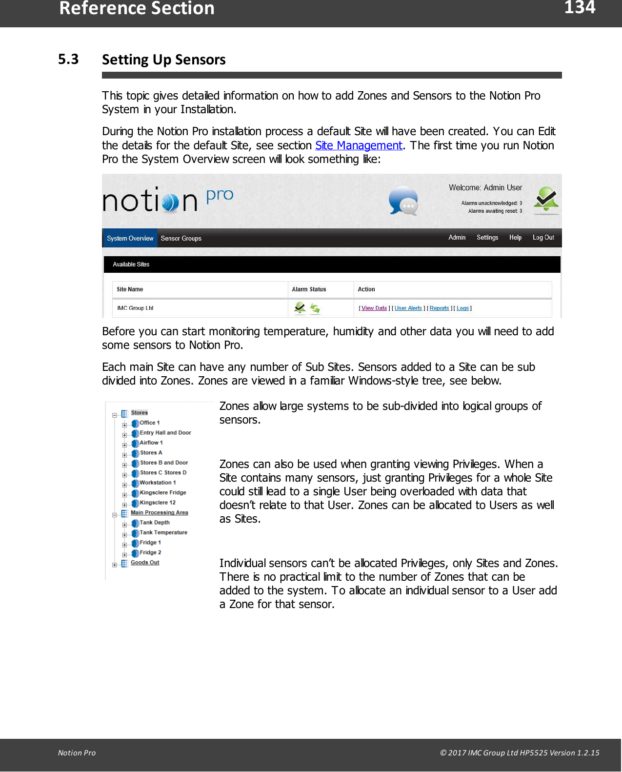 134Notion  Pro                                                                                                                                                                                                                                  &copy; 2017 IMC Group Ltd HP5525 Version 1.2.15Reference Section5.3 Setting Up SensorsThis topic gives detailed information on how to add Zones and Sensors to the Notion ProSystem in your Installation.During the Notion Pro installation process a default Site will have been created. You can Editthe details for the default Site, see section Site Management. The first time you run NotionPro the System Overview screen will look something like:Before you can start monitoring temperature, humidity and other data you will need to addsome sensors to Notion Pro.Each main Site can have any number of Sub Sites. Sensors added to a Site can be subdivided into Zones. Zones are viewed in a familiar Windows-style tree, see below.Zones allow large systems to be sub-divided into logical groups ofsensors. Zones can also be used when granting viewing Privileges. When aSite contains many sensors, just granting Privileges for a whole Sitecould still lead to a single User being overloaded with data thatdoesn&rsquo;t relate to that User. Zones can be allocated to Users as wellas Sites.Individual sensors can&rsquo;t be allocated Privileges, only Sites and Zones.There is no practical limit to the number of Zones that can beadded to the system. To allocate an individual sensor to a User adda Zone for that sensor.