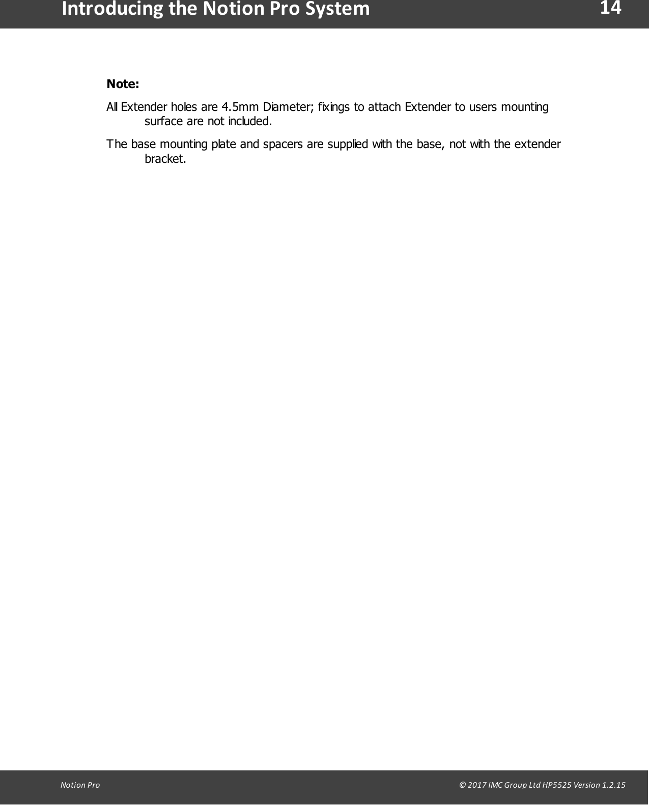 14Notion  Pro                                                                                                                                                                                                                                  &copy; 2017 IMC Group Ltd HP5525 Version 1.2.15Introducing the Notion Pro SystemNote: All Extender holes are 4.5mm Diameter; fixings to attach Extender to users mountingsurface are not included. The base mounting plate and spacers are supplied with the base, not with the extenderbracket.