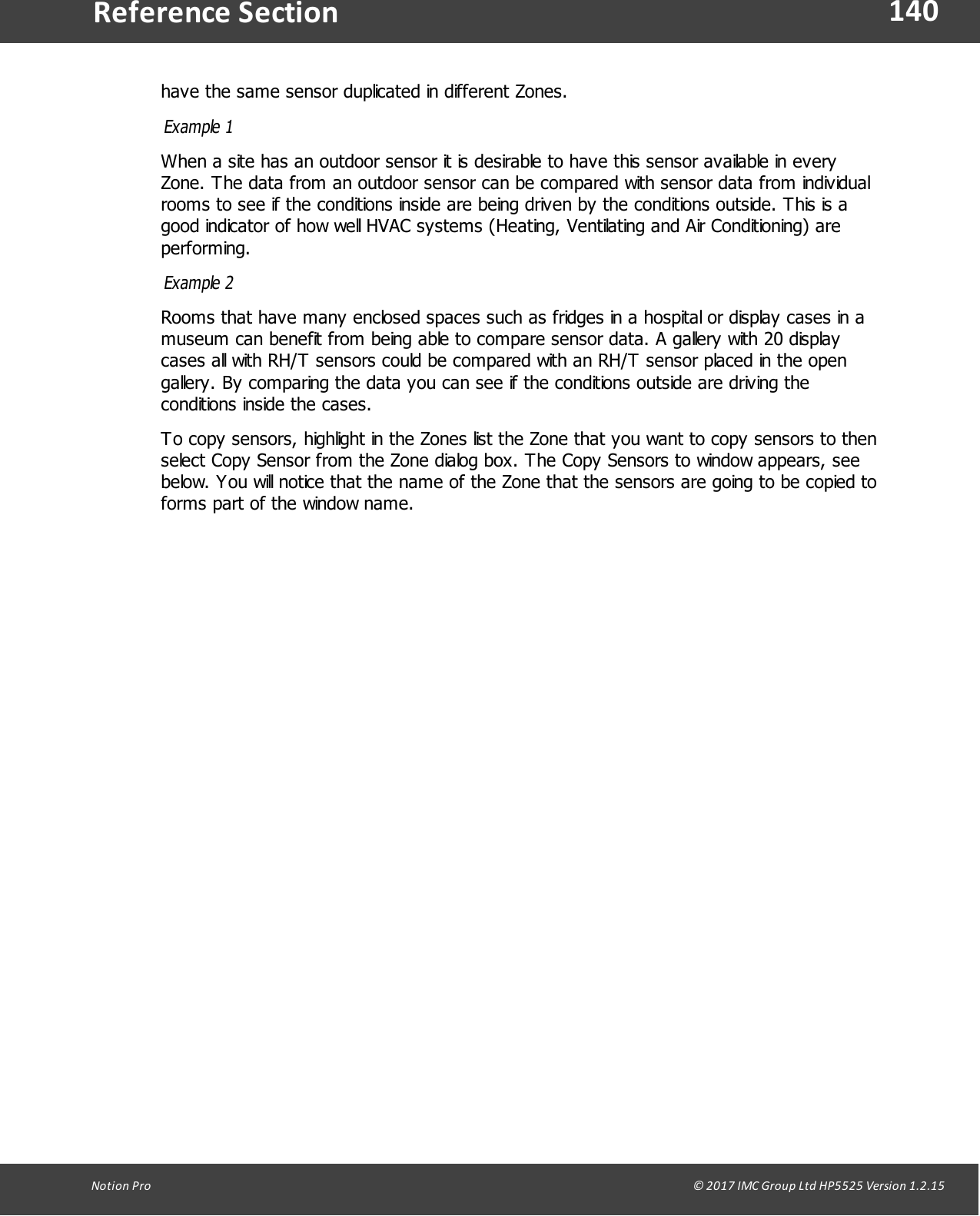 140Notion  Pro                                                                                                                                                                                                                                  &copy; 2017 IMC Group Ltd HP5525 Version 1.2.15Reference Sectionhave the same sensor duplicated in different Zones.Example 1When a site has an outdoor sensor it is desirable to have this sensor available in everyZone. The data from an outdoor sensor can be compared with sensor data from individualrooms to see if the conditions inside are being driven by the conditions outside. This is agood indicator of how well HVAC systems (Heating, Ventilating and Air Conditioning) areperforming.Example 2Rooms that have many enclosed spaces such as fridges in a hospital or display cases in amuseum can benefit from being able to compare sensor data. A gallery with 20 displaycases all with RH/T sensors could be compared with an RH/T sensor placed in the opengallery. By comparing the data you can see if the conditions outside are driving theconditions inside the cases.To copy sensors, highlight in the Zones list the Zone that you want to copy sensors to thenselect Copy Sensor from the Zone dialog box. The Copy Sensors to window appears, seebelow. You will notice that the name of the Zone that the sensors are going to be copied toforms part of the window name.