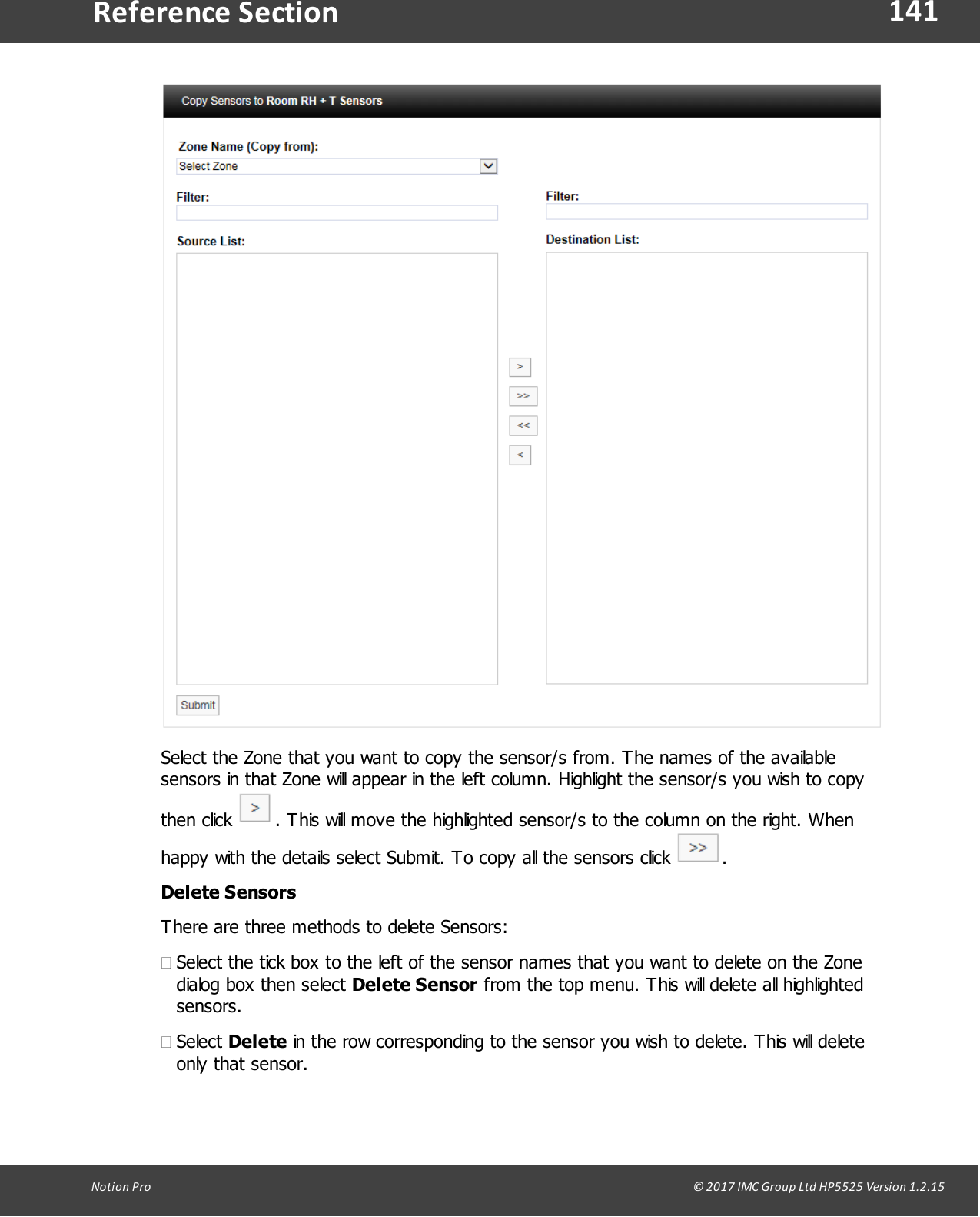 141Notion  Pro                                                                                                                                                                                                                                  &copy; 2017 IMC Group Ltd HP5525 Version 1.2.15Reference SectionSelect the Zone that you want to copy the sensor/s from. The names of the availablesensors in that Zone will appear in the left column. Highlight the sensor/s you wish to copythen  click  . This will move the highlighted sensor/s to the column on the right. Whenhappy with the details select Submit. To copy all the sensors click  .Delete SensorsThere are three methods to delete Sensors:&middot;Select the tick box to the left of the sensor names that you want to delete on the Zonedialog box then select Delete Sensor from the top menu. This will delete all highlightedsensors.&middot;Select Delete in the row corresponding to the sensor you wish to delete. This will deleteonly that sensor.