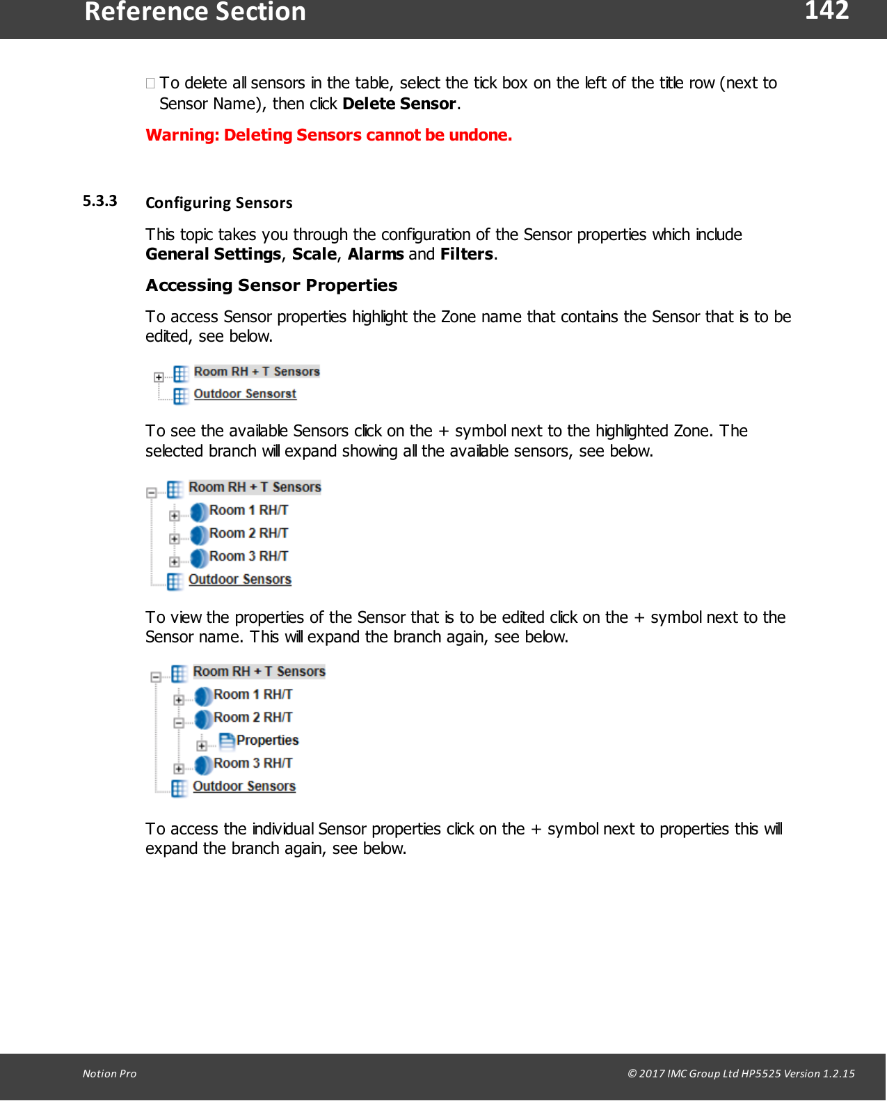 142Notion  Pro                                                                                                                                                                                                                                  &copy; 2017 IMC Group Ltd HP5525 Version 1.2.15Reference Section&middot;To delete all sensors in the table, select the tick box on the left of the title row (next toSensor Name), then click Delete Sensor.Warning: Deleting Sensors cannot be undone. 5.3.3 Configuring  SensorsThis topic takes you through the configuration of the Sensor properties which include General Settings, Scale, Alarms and Filters.Accessing Sensor PropertiesTo access Sensor properties highlight the Zone name that contains the Sensor that is to beedited, see below.To see the available Sensors click on the + symbol next to the highlighted Zone. Theselected branch will expand showing all the available sensors, see below.To view the properties of the Sensor that is to be edited click on the + symbol next to theSensor name. This will expand the branch again, see below.To access the individual Sensor properties click on the + symbol next to properties this willexpand the branch again, see below.