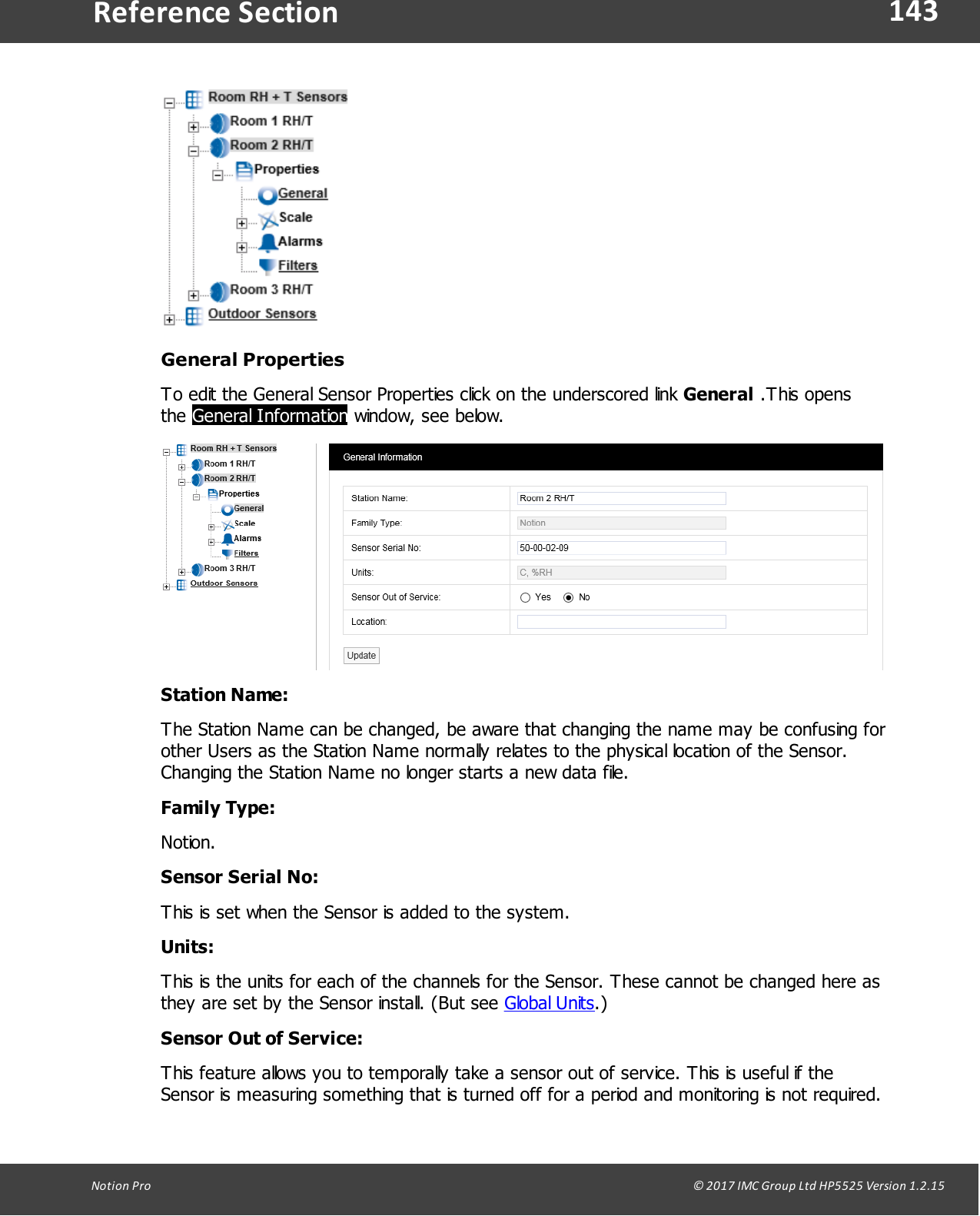 143Notion  Pro                                                                                                                                                                                                                                  &copy; 2017 IMC Group Ltd HP5525 Version 1.2.15Reference SectionGeneral PropertiesTo edit the General Sensor Properties click on the underscored link General .This opensthe General Information window, see below.Station Name:The Station Name can be changed, be aware that changing the name may be confusing forother Users as the Station Name normally relates to the physical location of the Sensor.Changing the Station Name no longer starts a new data file.Family Type:Notion.Sensor Serial No:This is set when the Sensor is added to the system.Units:This is the units for each of the channels for the Sensor. These cannot be changed here asthey are set by the Sensor install. (But see Global Units.)Sensor Out of Service:This feature allows you to temporally take a sensor out of service. This is useful if theSensor is measuring something that is turned off for a period and monitoring is not required.