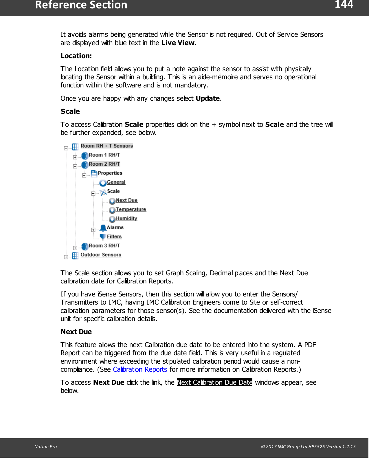 144Notion  Pro                                                                                                                                                                                                                                  &copy; 2017 IMC Group Ltd HP5525 Version 1.2.15Reference SectionIt avoids alarms being generated while the Sensor is not required. Out of Service Sensorsare displayed with blue text in the Live View.Location:The Location field allows you to put a note against the sensor to assist with physicallylocating the Sensor within a building. This is an aide-m&eacute;moire and serves no operationalfunction within the software and is not mandatory. Once you are happy with any changes select Update.ScaleTo access  Calibration Scale properties click on the + symbol next to Scale and the tree willbe further expanded, see below.The Scale section allows you to set Graph Scaling, Decimal places and the Next Duecalibration date for Calibration Reports.If you have iSense Sensors, then this section will allow you to enter the Sensors/Transmitters to IMC, having IMC Calibration Engineers come to Site or self-correctcalibration parameters for those sensor(s). See the documentation delivered with the iSenseunit for specific calibration details.Next DueThis feature allows the next Calibration due date to be entered into the system. A PDFReport can be triggered from the due date field. This is very useful in a regulatedenvironment where exceeding the stipulated calibration period would cause a non-compliance.  (See  Calibration Reports for more information on Calibration Reports.)To  access  Next Due click the link, the Next Calibration Due Date windows appear, seebelow.
