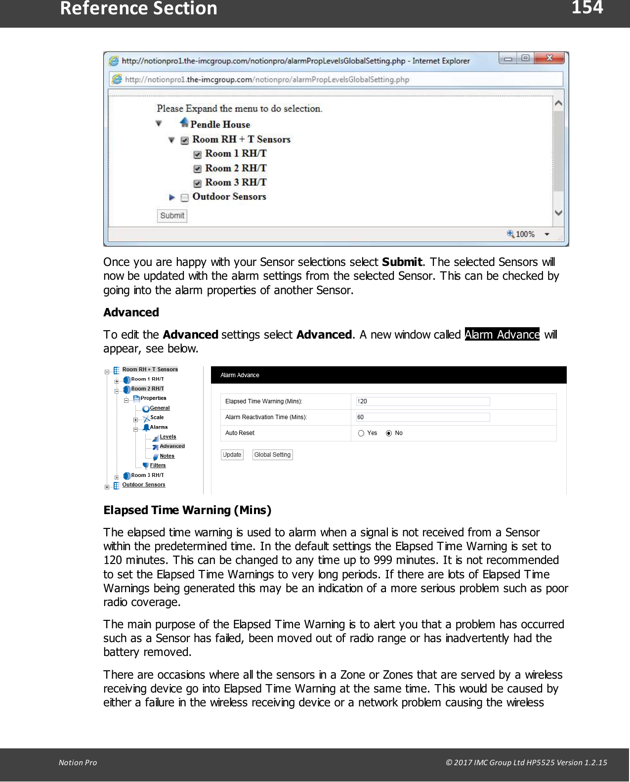 154Notion  Pro                                                                                                                                                                                                                                  &copy; 2017 IMC Group Ltd HP5525 Version 1.2.15Reference SectionOnce you are happy with your Sensor selections select Submit. The selected Sensors willnow be updated with the alarm settings from the selected Sensor. This can be checked bygoing into the alarm properties of another Sensor.AdvancedTo edit  the Advanced settings  select  Advanced. A new window called Alarm Advance willappear, see below.Elapsed Time Warning (Mins)The elapsed time warning is used to alarm when a signal is not received from a Sensorwithin the predetermined time. In the default settings the Elapsed Time Warning is set to120 minutes. This can be changed to any time up to 999 minutes. It is not recommendedto set the Elapsed Time Warnings to very long periods. If there are lots of Elapsed TimeWarnings being generated this may be an indication of a more serious problem such as poorradio coverage.The main purpose of the Elapsed Time Warning is to alert you that a problem has occurredsuch as a Sensor has failed, been moved out of radio range or has inadvertently had thebattery removed.There are occasions where all the sensors in a Zone or Zones that are served by a wirelessreceiving device go into Elapsed Time Warning at the same time. This would be caused byeither a failure in the wireless receiving device or a network problem causing the wireless