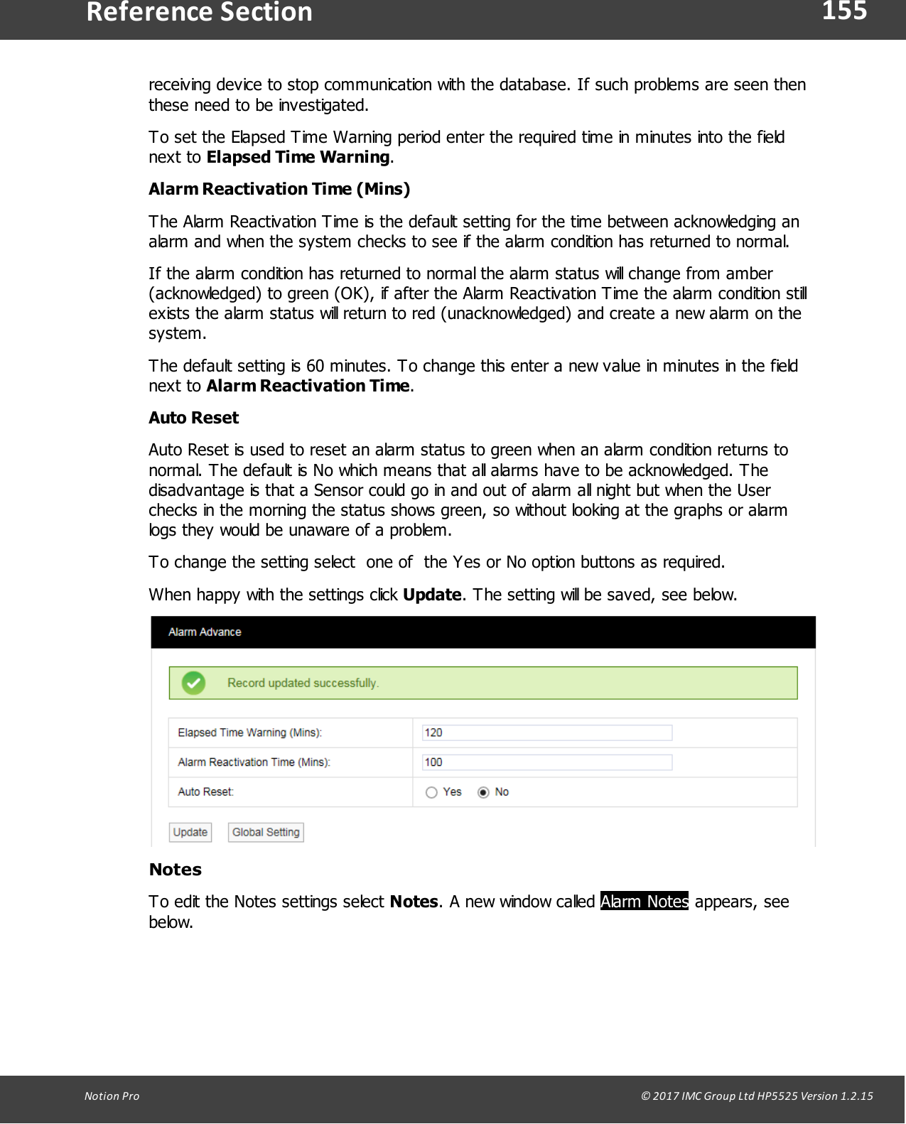 155Notion  Pro                                                                                                                                                                                                                                  &copy; 2017 IMC Group Ltd HP5525 Version 1.2.15Reference Sectionreceiving device to stop communication with the database. If such problems are seen thenthese need to be investigated.To set the Elapsed Time Warning period enter the required time in minutes into the fieldnext  to  Elapsed Time Warning.Alarm Reactivation Time (Mins)The Alarm Reactivation Time is the default setting for the time between acknowledging analarm and when the system checks to see if the alarm condition has returned to normal. If the alarm condition has returned to normal the alarm status will change from amber(acknowledged) to green (OK), if after the Alarm Reactivation Time the alarm condition stillexists the alarm status will return to red (unacknowledged) and create a new alarm on thesystem. The default setting is 60 minutes. To change this enter a new value in minutes in the fieldnext  to  Alarm Reactivation Time.Auto ResetAuto Reset is used to reset an alarm status to green when an alarm condition returns tonormal. The default is No which means that all alarms have to be acknowledged. Thedisadvantage is that a Sensor could go in and out of alarm all night but when the Userchecks in the morning the status shows green, so without looking at the graphs or alarmlogs they would be unaware of a problem.To change the setting select  one of  the Yes or No option buttons as required. When happy with the settings click Update. The setting will be saved, see below.NotesTo edit the Notes settings select Notes. A new window called Alarm Notes appears, seebelow.