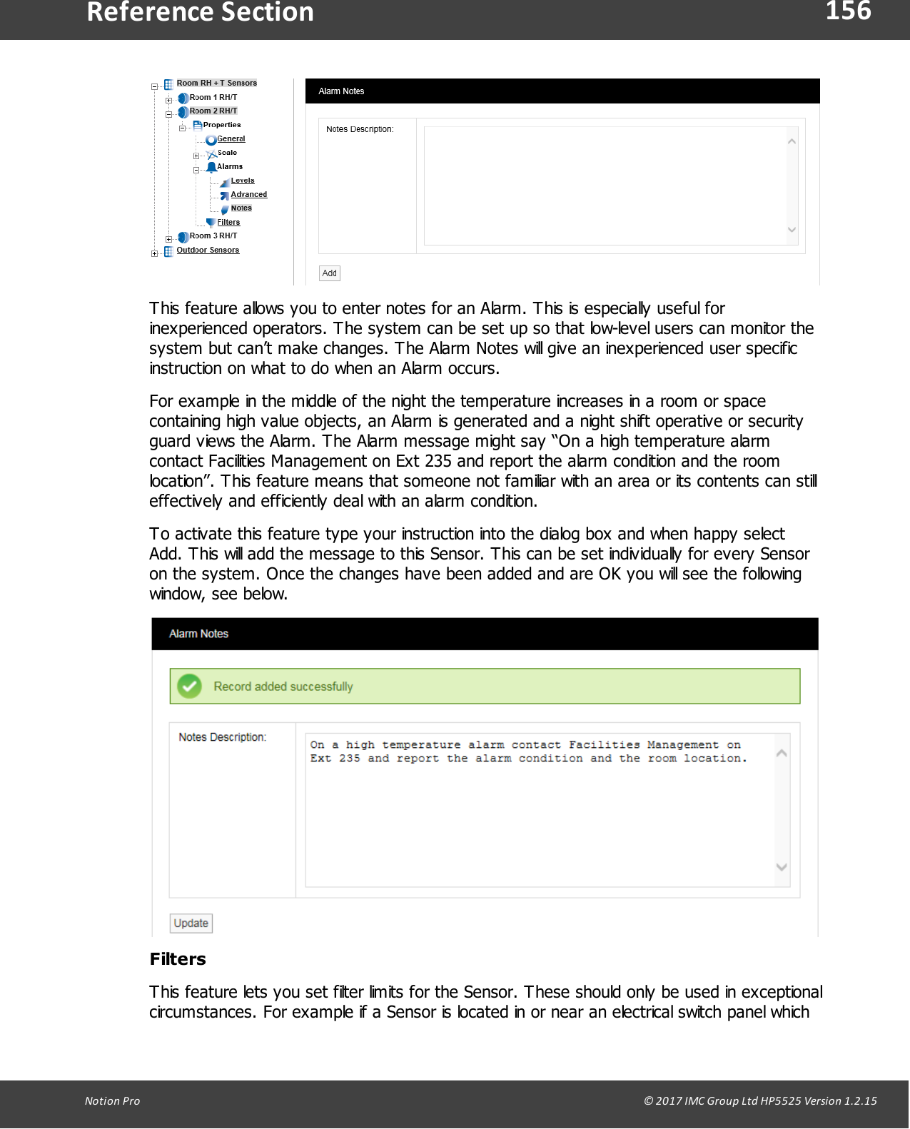 156Notion  Pro                                                                                                                                                                                                                                  &copy; 2017 IMC Group Ltd HP5525 Version 1.2.15Reference SectionThis feature allows you to enter notes for an Alarm. This is especially useful forinexperienced operators. The system can be set up so that low-level users can monitor thesystem but can&rsquo;t make changes. The Alarm Notes will give an inexperienced user specificinstruction on what to do when an Alarm occurs. For example in the middle of the night the temperature increases in a room or spacecontaining high value objects, an Alarm is generated and a night shift operative or securityguard views the Alarm. The Alarm message might say &ldquo;On a high temperature alarmcontact Facilities Management on Ext 235 and report the alarm condition and the roomlocation&rdquo;. This feature means that someone not familiar with an area or its contents can stilleffectively and efficiently deal with an alarm condition.To activate this feature type your instruction into the dialog box and when happy selectAdd. This will add the message to this Sensor. This can be set individually for every Sensoron the system. Once the changes have been added and are OK you will see the followingwindow, see below.FiltersThis feature lets you set filter limits for the Sensor. These should only be used in exceptionalcircumstances. For example if a Sensor is located in or near an electrical switch panel which