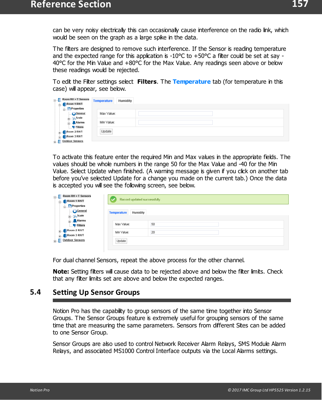 157Notion  Pro                                                                                                                                                                                                                                  &copy; 2017 IMC Group Ltd HP5525 Version 1.2.15Reference Sectioncan be very noisy electrically this can occasionally cause interference on the radio link, whichwould be seen on the graph as a large spike in the data. The filters are designed to remove such interference. If the Sensor is reading temperatureand the expected range for this application is -10&deg;C to +50&deg;C a filter could be set at say -40&deg;C for the Min Value and +80&deg;C for the Max Value. Any readings seen above or belowthese readings would be rejected.To edit the Filter settings select  Filters.  The  Temperature tab (for temperature in thiscase) will appear, see below.To activate this feature enter the required Min and Max values in the appropriate fields. Thevalues should be whole numbers in the range 50 for the Max Value and -40 for the MinValue. Select Update when finished. (A warning message is given if you click on another tabbefore you&rsquo;ve selected Update for a change you made on the current tab.) Once the datais accepted you will see the following screen, see below.For dual channel Sensors, repeat the above process for the other channel.Note: Setting filters will cause data to be rejected above and below the filter limits. Checkthat any filter limits set are above and below the expected ranges.5.4 Setting Up Sensor GroupsNotion Pro has the capability to group sensors of the same time together into SensorGroups. The Sensor Groups feature is extremely useful for grouping sensors of the sametime that are measuring the same parameters. Sensors from different Sites can be addedto one Sensor Group.Sensor Groups are also used to control Network Receiver Alarm Relays, SMS Module AlarmRelays, and associated MS1000 Control Interface outputs via the Local Alarms settings.