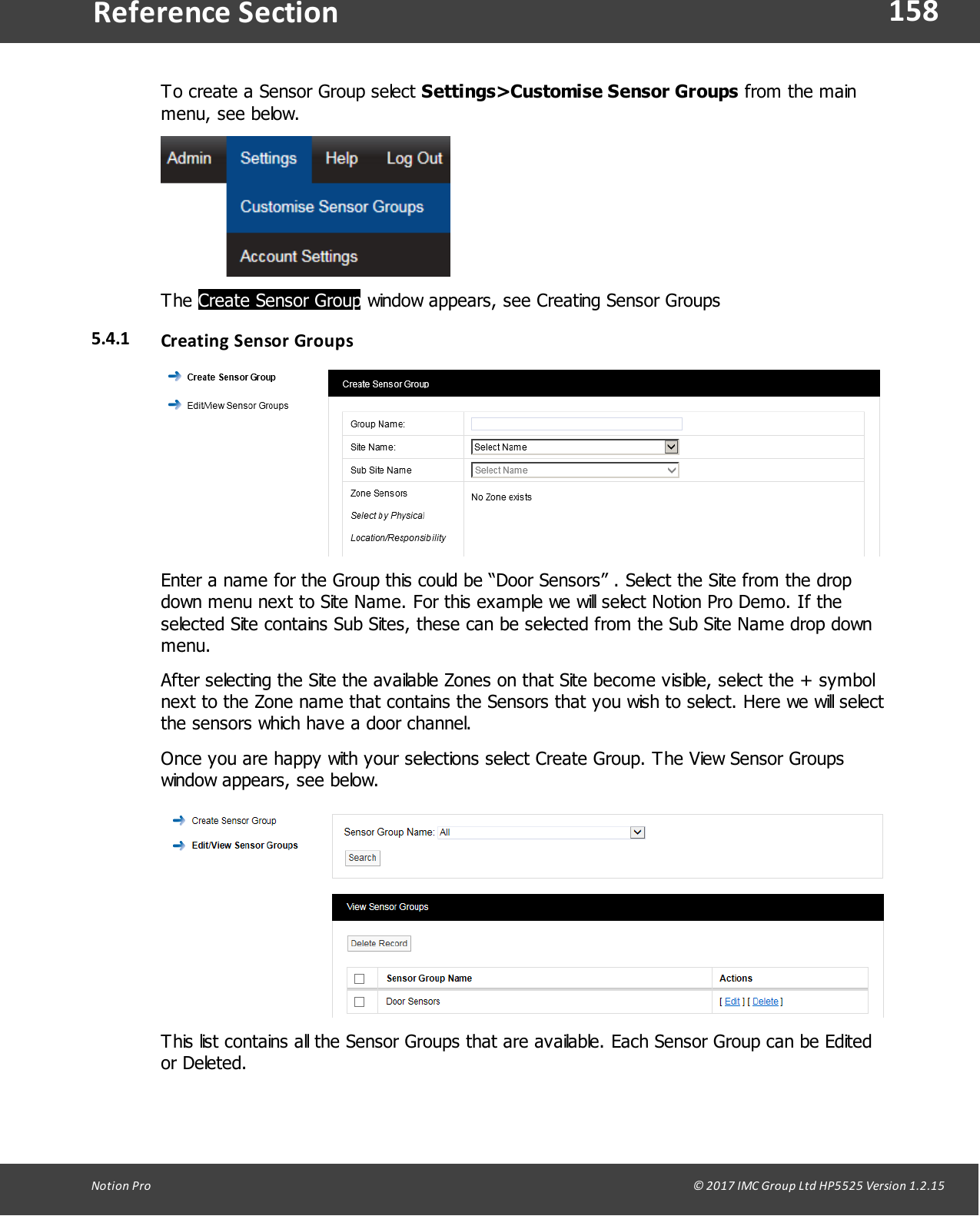 158Notion  Pro                                                                                                                                                                                                                                  &copy; 2017 IMC Group Ltd HP5525 Version 1.2.15Reference SectionTo create a Sensor Group select Settings>Customise Sensor Groups from the mainmenu,  see  below. The Create Sensor Group window  appears,  see  Creating Sensor Groups5.4.1 Creating Sensor GroupsEnter a name for the Group this could be &ldquo;Door Sensors&rdquo; . Select the Site from the dropdown menu next to Site Name. For this example we will select Notion Pro Demo. If theselected Site contains Sub Sites, these can be selected from the Sub Site Name drop downmenu.After selecting the Site the available Zones on that Site become visible, select the + symbolnext to the Zone name that contains the Sensors that you wish to select. Here we will selectthe sensors which have a door channel. Once you are happy with your selections select Create Group. The View Sensor Groupswindow appears, see below.This list contains all the Sensor Groups that are available. Each Sensor Group can be Editedor  Deleted. 