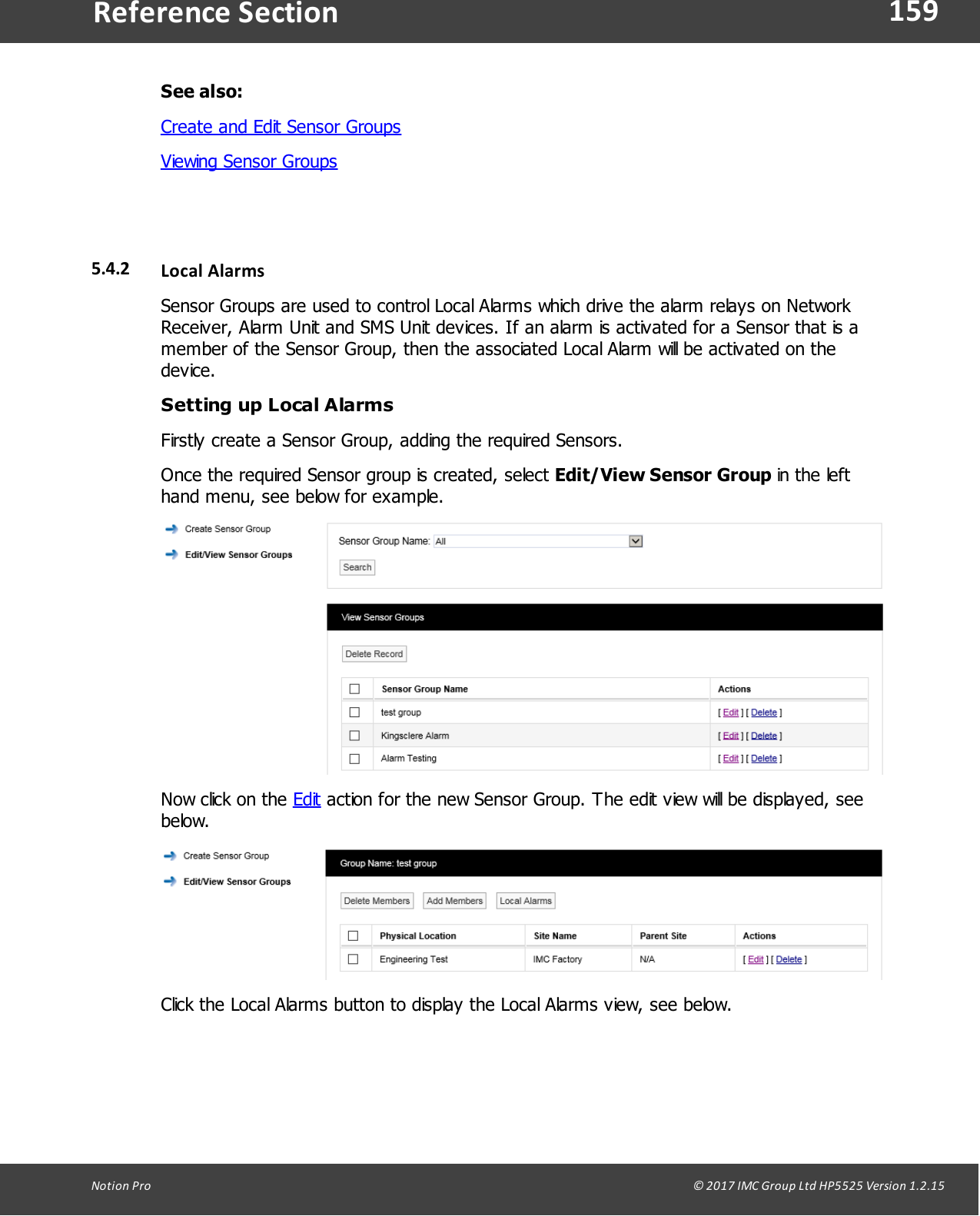 159Notion  Pro                                                                                                                                                                                                                                  &copy; 2017 IMC Group Ltd HP5525 Version 1.2.15Reference SectionSee also:Create and Edit Sensor GroupsViewing Sensor Groups5.4.2 Local  AlarmsSensor Groups are used to control Local Alarms which drive the alarm relays on NetworkReceiver, Alarm Unit and SMS Unit devices. If an alarm is activated for a Sensor that is amember of the Sensor Group, then the associated Local Alarm will be activated on thedevice. Setting up Local AlarmsFirstly  create  a  Sensor Group, adding the required Sensors.Once the required Sensor group is created, select Edit/View Sensor Group in the lefthand menu, see below for example.Now click on the Edit action for the new Sensor Group. The edit view will be displayed, seebelow.Click the Local Alarms button to display the Local Alarms view, see below.
