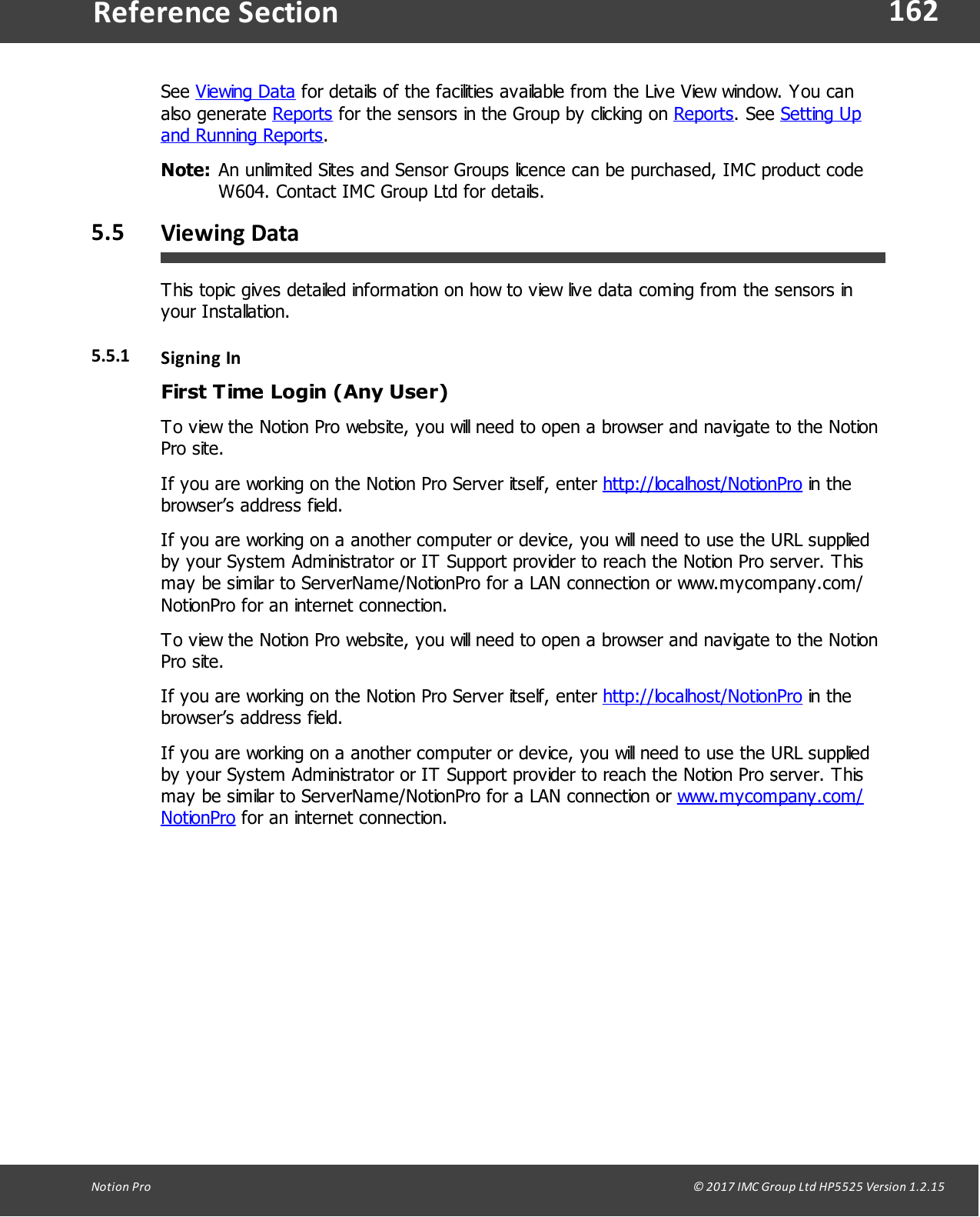 162Notion  Pro                                                                                                                                                                                                                                  &copy; 2017 IMC Group Ltd HP5525 Version 1.2.15Reference SectionSee Viewing Data for details of the facilities available from the Live View window. You canalso  generate  Reports for the sensors in the Group by clicking on Reports.  See  Setting Upand Running Reports.Note:  An unlimited Sites and Sensor Groups licence can be purchased, IMC product codeW604. Contact IMC Group Ltd for details. 5.5 Viewing DataThis topic gives detailed information on how to view live data coming from the sensors inyour Installation.5.5.1 Signing  InFirst Time Login (Any User)To view the Notion Pro website, you will need to open a browser and navigate to the NotionPro  site. If you are working on the Notion Pro Server itself, enter http://localhost/NotionPro in thebrowser&rsquo;s address field.If you are working on a another computer or device, you will need to use the URL suppliedby your System Administrator or IT Support provider to reach the Notion Pro server. Thismay be similar to ServerName/NotionPro for a LAN connection or www.mycompany.com/NotionPro for an internet connection.To view the Notion Pro website, you will need to open a browser and navigate to the NotionPro  site. If you are working on the Notion Pro Server itself, enter http://localhost/NotionPro in thebrowser&rsquo;s address field.If you are working on a another computer or device, you will need to use the URL suppliedby your System Administrator or IT Support provider to reach the Notion Pro server. Thismay be similar to ServerName/NotionPro for a LAN connection or www.mycompany.com/NotionPro for an internet connection.