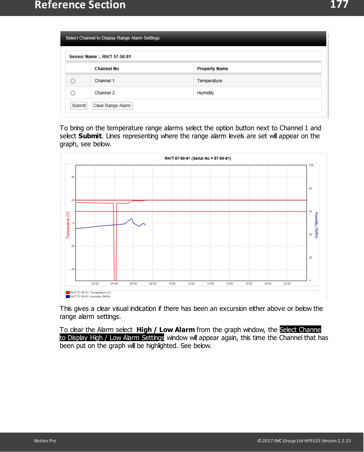 177Notion  Pro                                                                                                                                                                                                                                  &copy; 2017 IMC Group Ltd HP5525 Version 1.2.15Reference SectionTo bring on the temperature range alarms select the option button next to Channel 1 andselect Submit. Lines representing where the range alarm levels are set will appear on thegraph, see below.This gives a clear visual indication if there has been an excursion either above or below therange alarm settings.To clear the Alarm select  High / Low Alarm from the graph window, the Select Channelto Display High / Low Alarm Settings window will appear again, this time the Channel that hasbeen put on the graph will be highlighted. See below.