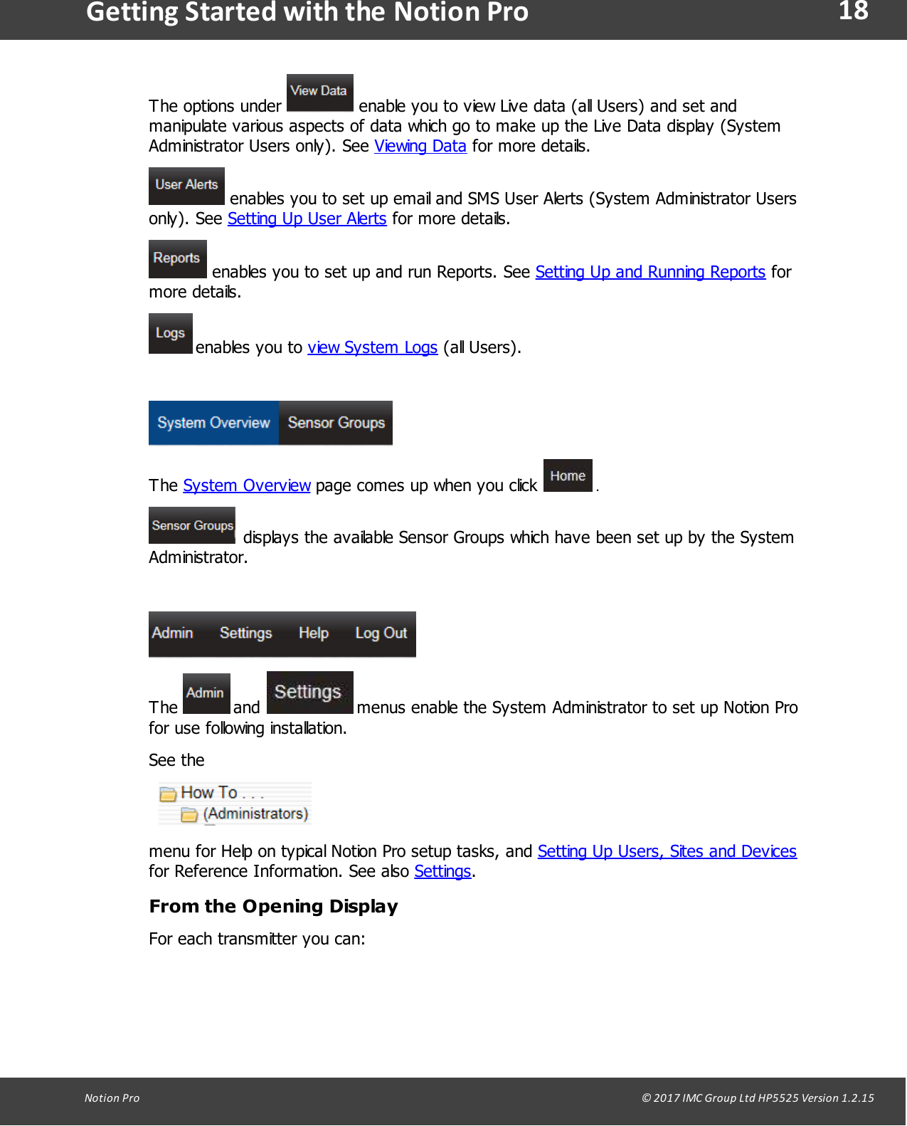 18Notion  Pro                                                                                                                                                                                                                                  &copy; 2017 IMC Group Ltd HP5525 Version 1.2.15Getting Started with the Notion ProThe options  under   enable you to view Live data (all Users) and set andmanipulate various aspects of data which go to make up the Live Data display (SystemAdministrator Users only). See Viewing Data for more details. enables you to set up email and SMS User Alerts (System Administrator Usersonly).  See  Setting Up User Alerts for more details. enables you to set up and run Reports. See Setting Up and Running Reports formore details. enables  you  to  view System Logs (all  Users). The System Overview page comes up when you click   . displays  the available  Sensor Groups which have been set up by the SystemAdministrator. The   and   menus enable the System Administrator to set up Notion Profor use following installation.See the menu for Help on typical Notion Pro setup tasks, and Setting Up Users, Sites and Devicesfor Reference Information. See also Settings.From the Opening DisplayFor each transmitter you can: