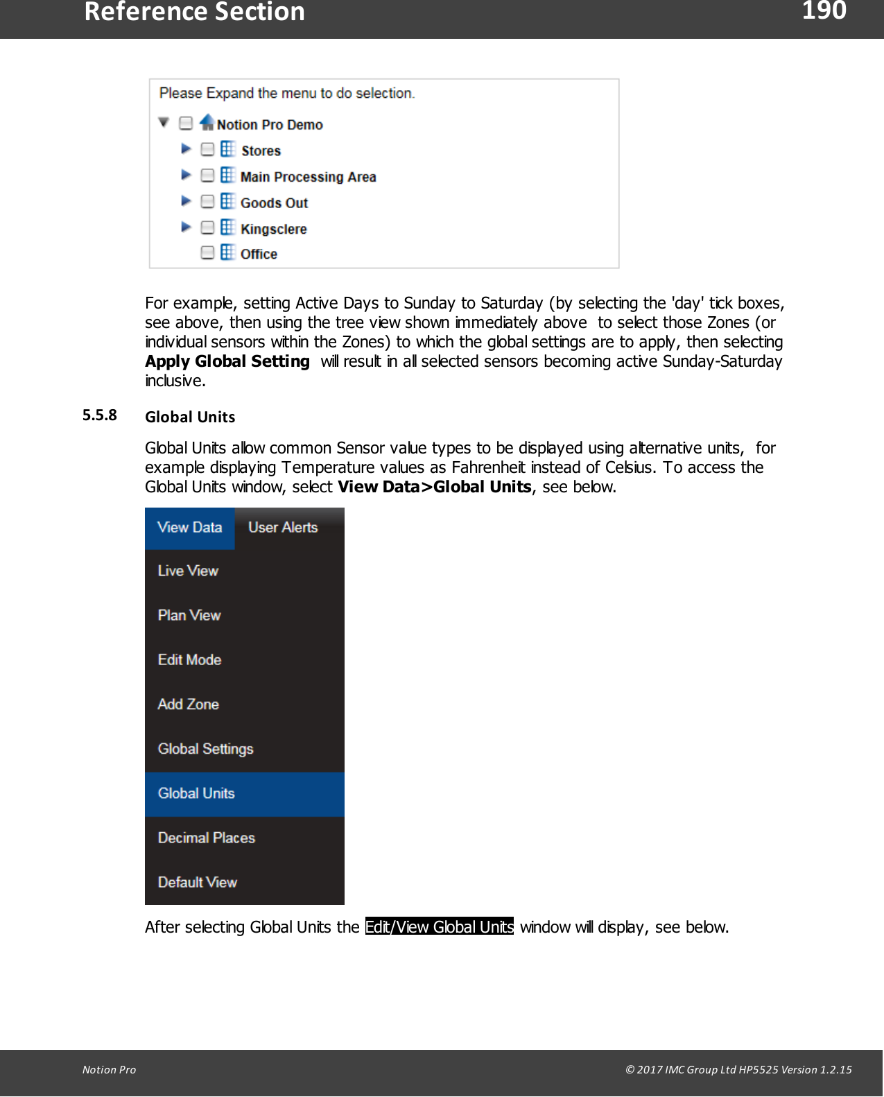 190Notion  Pro                                                                                                                                                                                                                                  &copy; 2017 IMC Group Ltd HP5525 Version 1.2.15Reference SectionFor example, setting Active Days to Sunday to Saturday (by selecting the 'day' tick boxes,see above, then using the tree view shown immediately above  to select those Zones (orindividual sensors within the Zones) to which the global settings are to apply, then selecting  Apply Global Setting  will result in all selected sensors becoming active Sunday-Saturdayinclusive.5.5.8 Global UnitsGlobal Units allow common Sensor value types to be displayed using alternative units,  forexample displaying Temperature values as Fahrenheit instead of Celsius. To access theGlobal Units window, select View Data>Global Units, see below.After selecting Global Units the Edit/View Global Units window will display, see below.