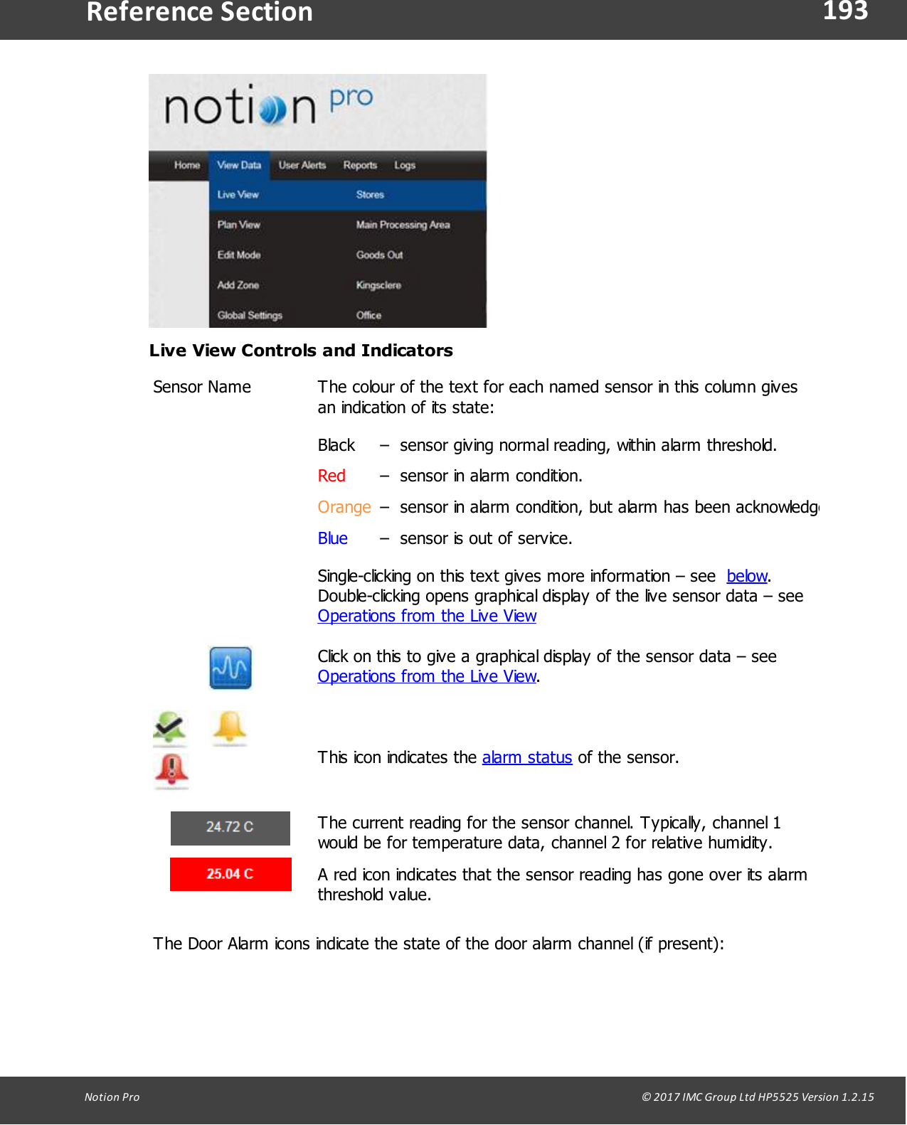 193Notion  Pro                                                                                                                                                                                                                                  &copy; 2017 IMC Group Ltd HP5525 Version 1.2.15Reference SectionLive View Controls and IndicatorsSensor NameThe colour of the text for each named sensor in this column givesan indication of its state:Black&ndash;  sensor giving normal reading, within alarm threshold.Red&ndash;  sensor in alarm condition.Orange&ndash;  sensor in alarm condition, but alarm has been acknowledged.Blue&ndash;  sensor is out of service.Single-clicking on this text gives more information &ndash; see  below.Double-clicking opens graphical display of the live sensor data &ndash; see Operations from the Live ViewClick on this to give a graphical display of the sensor data &ndash; see Operations from the Live View.         This icon indicates the alarm status of the sensor.The current reading for the sensor channel. Typically, channel 1would be for temperature data, channel 2 for relative humidity. A red icon indicates that the sensor reading has gone over its alarmthreshold  value. The Door Alarm icons indicate the state of the door alarm channel (if present):