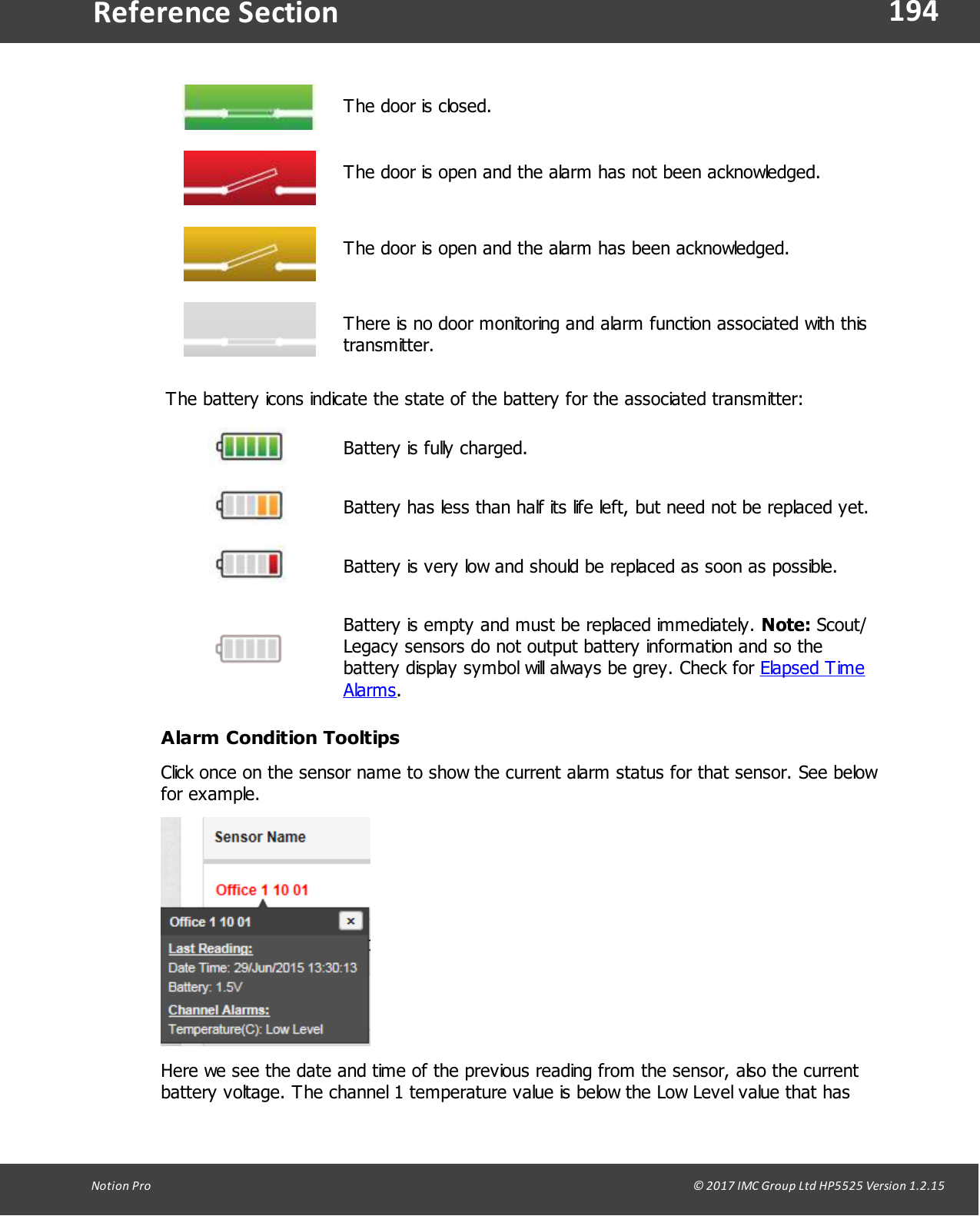 194Notion  Pro                                                                                                                                                                                                                                  &copy; 2017 IMC Group Ltd HP5525 Version 1.2.15Reference SectionThe door is closed.The door is open and the alarm has not been acknowledged.The door is open and the alarm has been acknowledged.There is no door monitoring and alarm function associated with thistransmitter.The battery icons indicate the state of the battery for the associated transmitter:Battery is fully charged.Battery has less than half its life left, but need not be replaced yet.Battery is very low and should be replaced as soon as possible.Battery is empty and must be replaced immediately. Note: Scout/Legacy sensors do not output battery information and so thebattery display symbol will always be grey. Check for Elapsed TimeAlarms.Alarm Condition TooltipsClick once on the sensor name to show the current alarm status for that sensor. See belowfor example.Here we see the date and time of the previous reading from the sensor, also the currentbattery voltage. The channel 1 temperature value is below the Low Level value that has