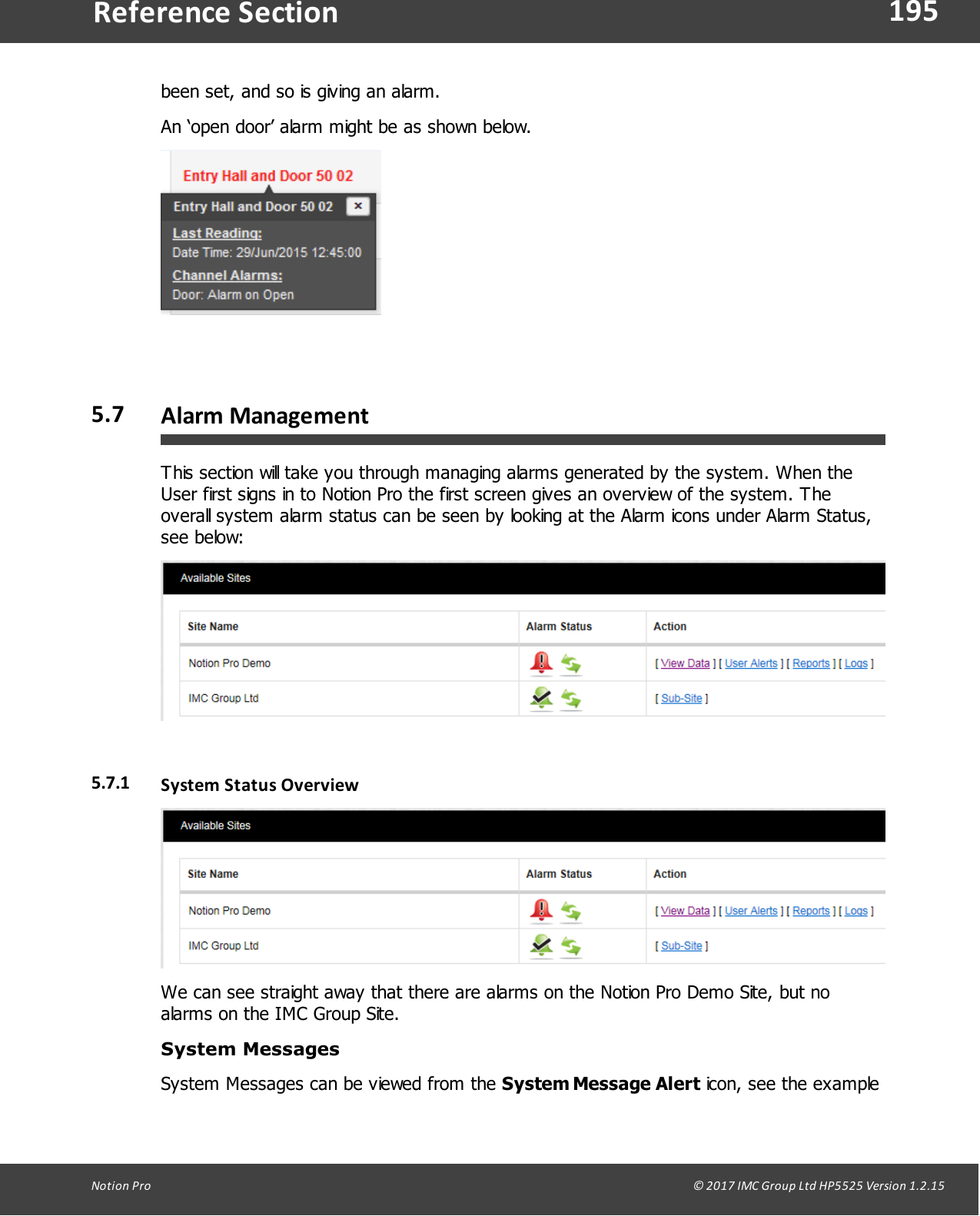 195Notion  Pro                                                                                                                                                                                                                                  &copy; 2017 IMC Group Ltd HP5525 Version 1.2.15Reference Sectionbeen set, and so is giving an alarm.An &lsquo;open door&rsquo; alarm might be as shown below.5.7 Alarm ManagementThis section will take you through managing alarms generated by the system. When theUser first signs in to Notion Pro the first screen gives an overview of the system. Theoverall system alarm status can be seen by looking at the Alarm icons under Alarm Status,see below:5.7.1 System Status  OverviewWe can see straight away that there are alarms on the Notion Pro Demo Site, but noalarms on the IMC Group Site.System  Messages System Messages can be viewed from the System Message Alert icon, see the example
