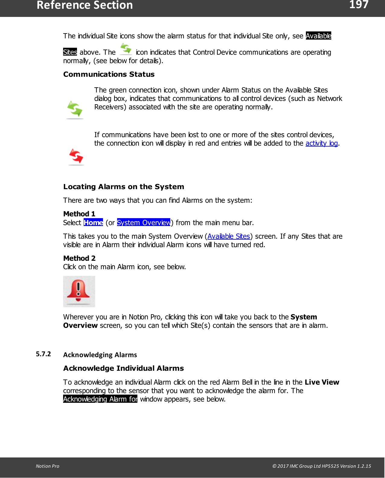 197Notion  Pro                                                                                                                                                                                                                                  &copy; 2017 IMC Group Ltd HP5525 Version 1.2.15Reference SectionThe individual Site icons show the alarm status for that individual Site only, see AvailableSites above.  The   icon indicates that Control Device communications are operatingnormally, (see below for details).Communications StatusThe green connection icon, shown under Alarm Status on the Available Sitesdialog box, indicates that communications to all control devices (such as NetworkReceivers) associated with the site are operating normally. If communications have been lost to one or more of the sites control devices,the connection icon will display in red and entries will be added to the activity log.Locating Alarms on the SystemThere are two ways that you can find Alarms on the system:Method 1Select Home (or System Overview) from the main menu bar.This takes you to the main System Overview (Available Sites) screen. If any Sites that arevisible are in Alarm their individual Alarm icons will have turned red.Method 2Click on the main Alarm icon, see below. Wherever you are in Notion Pro, clicking this icon will take you back to the SystemOverview screen, so you can tell which Site(s) contain the sensors that are in alarm.  5.7.2 Acknowledging AlarmsAcknowledge Individual AlarmsTo acknowledge an individual Alarm click on the red Alarm Bell in the line in the Live Viewcorresponding to the sensor that you want to acknowledge the alarm for. The Acknowledging Alarm for window appears, see below. 