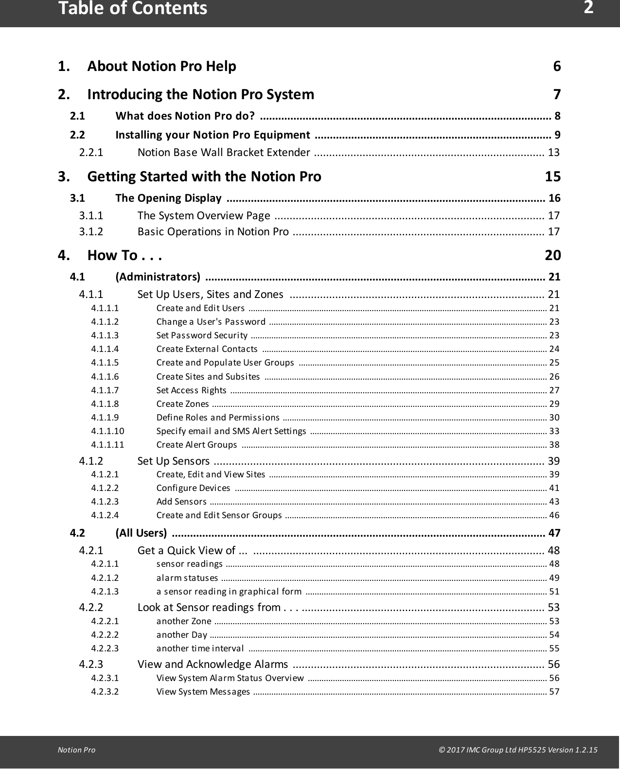 2Notion  Pro                                                                                                                                                                                                                                  &copy; 2017 IMC Group Ltd HP5525 Version 1.2.15Table of Contents1. About Notion Pro Help                                                                                   62. Introducing the Notion Pro System                                                              72.1 What  does  Notion Pro do? ................................................................................................ 82.2 Installing your  Notion Pro Equipment .............................................................................. 9Notion  Base  Wall  Bracket  Extender  ............................................................................ 132.2.13. Getting Started with the Notion Pro                                                          153.1 The Opening Display ......................................................................................................... 16The  System  Overview  Page  ......................................................................................... 173.1.1Basic  Operations  in  Notion  Pro  ...................................................................................  173.1.24. How To . . .                                                                                                    204.1 (Administrators) ................................................................................................................  21Set  Up  Users,  Sites  and  Zones  ....................................................................................  214.1.1Create and  Edit Users ...................................................................................................................................  214.1.1.1Change  a  User's Password .......................................................................................................................... 234.1.1.2Set Password  Security ..................................................................................................................................  234.1.1.3Create External Contacts ............................................................................................................................. 244.1.1.4Create and Populate User  Groups .............................................................................................................  254.1.1.5Create Sites  and  Subsites ............................................................................................................................ 264.1.1.6Set Access  Rights ........................................................................................................................................... 274.1.1.7Create Zones ...................................................................................................................................................  294.1.1.8Define Roles  and  Permissions .................................................................................................................... 304.1.1.9Specify  email and  SMS  Alert Settings ........................................................................................................ 334.1.1.10Create Alert  Groups ...................................................................................................................................... 384.1.1.11Set  Up  Sensors  ............................................................................................................. 394.1.2Create, Edit and View Sites ..........................................................................................................................  394.1.2.1Configure  Devices .........................................................................................................................................  414.1.2.2Add  Sensors ....................................................................................................................................................  434.1.2.3Create and Edit Sensor Groups ...................................................................................................................  464.1.2.44.2 (All Users) ........................................................................................................................... 47Get  a  Quick  View  of  ...  ................................................................................................ 484.2.1sensor  readings .............................................................................................................................................  484.2.1.1alarm statuses ............................................................................................................................................... 494.2.1.2a sensor  reading in graphical  form .......................................................................................................... 514.2.1.3Look  at  Sensor  readings  from  .  .  .  ................................................................................ 534.2.2another Zone .................................................................................................................................................. 534.2.2.1another Day ....................................................................................................................................................  544.2.2.2another time interval ...................................................................................................................................  554.2.2.3View  and  Acknowledge  Alarms  ...................................................................................  564.2.3View System  Alarm Status Overview .........................................................................................................  564.2.3.1View System  Messages ................................................................................................................................. 574.2.3.2