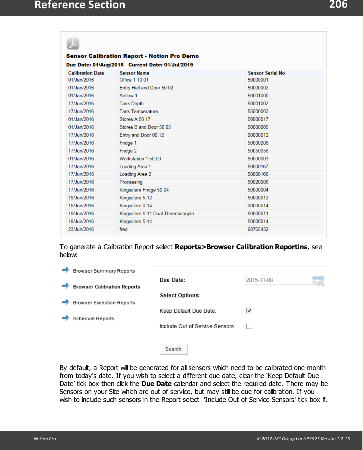 206Notion  Pro                                                                                                                                                                                                                                  &copy; 2017 IMC Group Ltd HP5525 Version 1.2.15Reference SectionTo generate a Calibration Report select Reports>Browser Calibration Reportins, seebelow:By default, a Report will be generated for all sensors which need to be calibrated one monthfrom today's date. If you wish to select a different due date, clear the &lsquo;Keep Default DueDate&rsquo; tick box then click the Due Date calendar and select the required date. There may beSensors on your Site which are out of service, but may still be due for calibration. If youwish to include such sensors in the Report select  'Include Out of Service Sensors' tick box if.