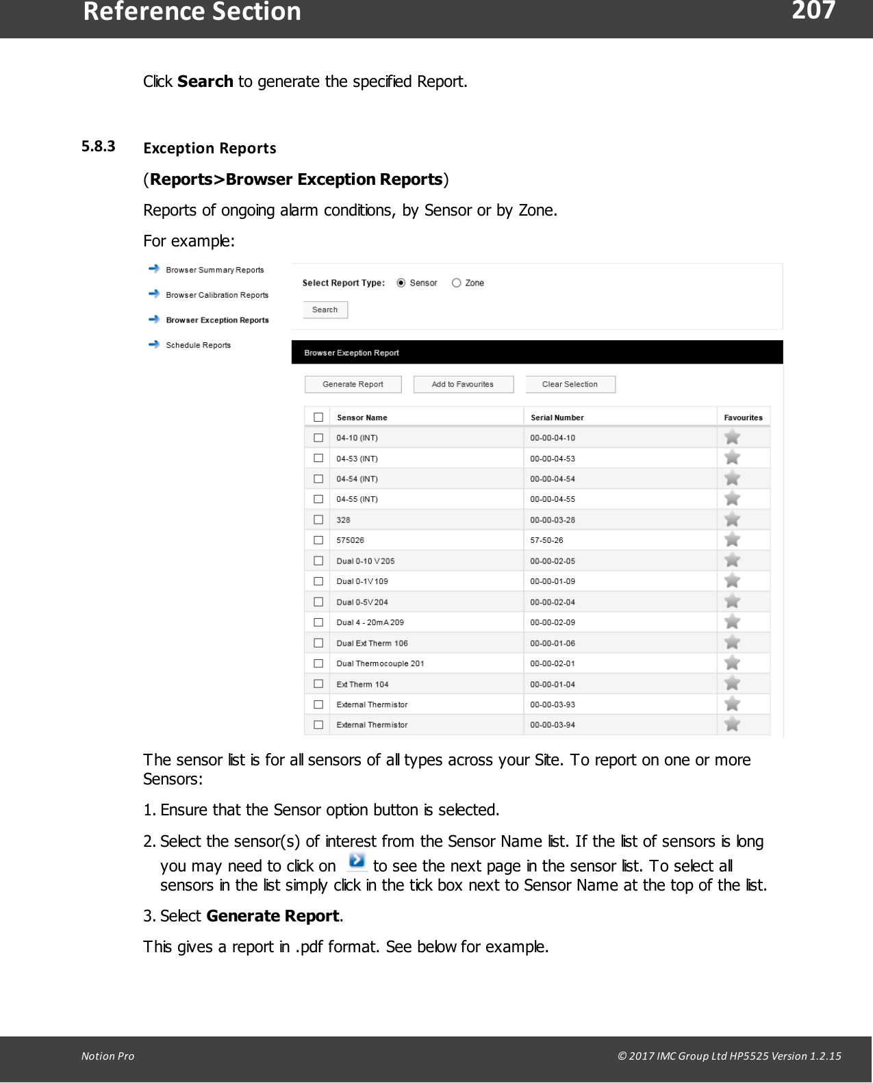 207Notion  Pro                                                                                                                                                                                                                                  &copy; 2017 IMC Group Ltd HP5525 Version 1.2.15Reference SectionClick Search to generate the specified Report.5.8.3 Exception  Reports(Reports>Browser Exception Reports)Reports of ongoing alarm conditions, by Sensor or by Zone.For example:The sensor list is for all sensors of all types across your Site. To report on one or moreSensors:1. Ensure that the Sensor option button is selected.2. Select the sensor(s) of interest from the Sensor Name list. If the list of sensors is longyou may need to click on    to see the next page in the sensor list. To select allsensors in the list simply click in the tick box next to Sensor Name at the top of the list.3. Select Generate Report.This gives a report in .pdf format. See below for example.