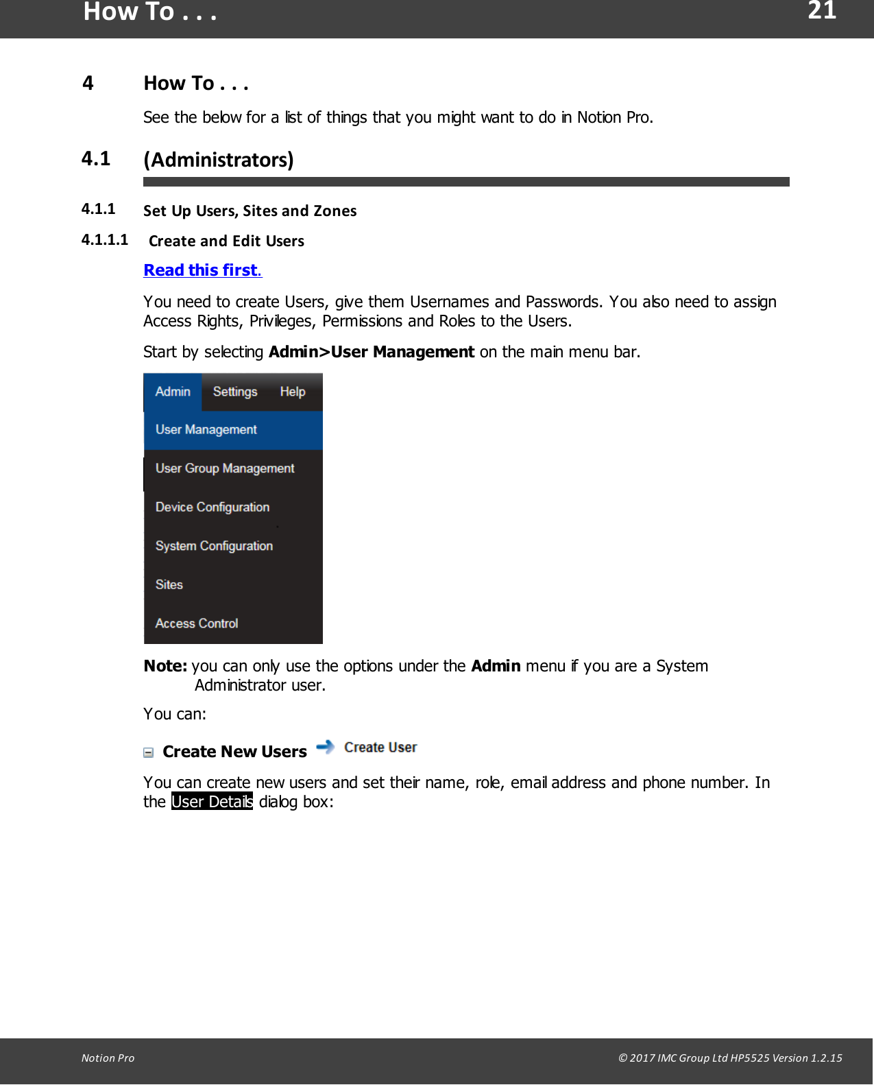 21Notion  Pro                                                                                                                                                                                                                                  &copy; 2017 IMC Group Ltd HP5525 Version 1.2.15How To . . .4How To . . .See the below for a list of things that you might want to do in Notion Pro.4.1 (Administrators)4.1.1 Set Up Users,  Sites and Zones4.1.1.1 Create and Edit UsersRead this first.You need to create Users, give them Usernames and Passwords. You also need to assignAccess Rights, Privileges, Permissions and Roles to the Users.Start  by  selecting  Admin>User Management on the main menu bar.Note: you can only use the options under the Admin menu if you are a SystemAdministrator user.You can:Create New Users You can create new users and set their name, role, email address and phone number. Inthe User Details dialog box:
