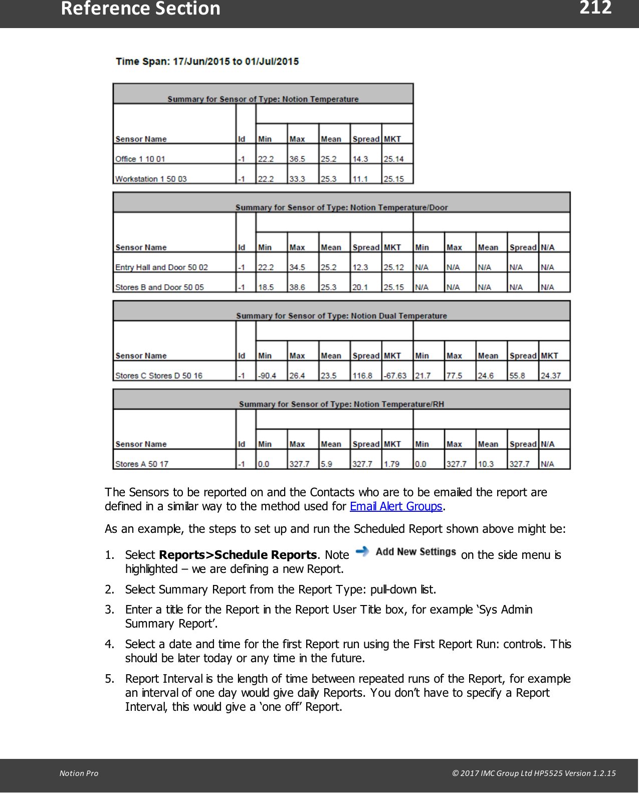 212Notion  Pro                                                                                                                                                                                                                                  &copy; 2017 IMC Group Ltd HP5525 Version 1.2.15Reference SectionThe Sensors to be reported on and the Contacts who are to be emailed the report aredefined in a similar way to the method used for Email Alert Groups.As an example, the steps to set up and run the Scheduled Report shown above might be:1. Select Reports>Schedule Reports.  Note   on the side menu ishighlighted &ndash; we are defining a new Report.2. Select Summary Report from the Report Type: pull-down list.3. Enter a title for the Report in the Report User Title box, for example &lsquo;Sys AdminSummary Report&rsquo;.4. Select a date and time for the first Report run using the First Report Run: controls. Thisshould be later today or any time in the future.5. Report Interval is the length of time between repeated runs of the Report, for examplean interval of one day would give daily Reports. You don&rsquo;t have to specify a ReportInterval, this would give a &lsquo;one off&rsquo; Report.