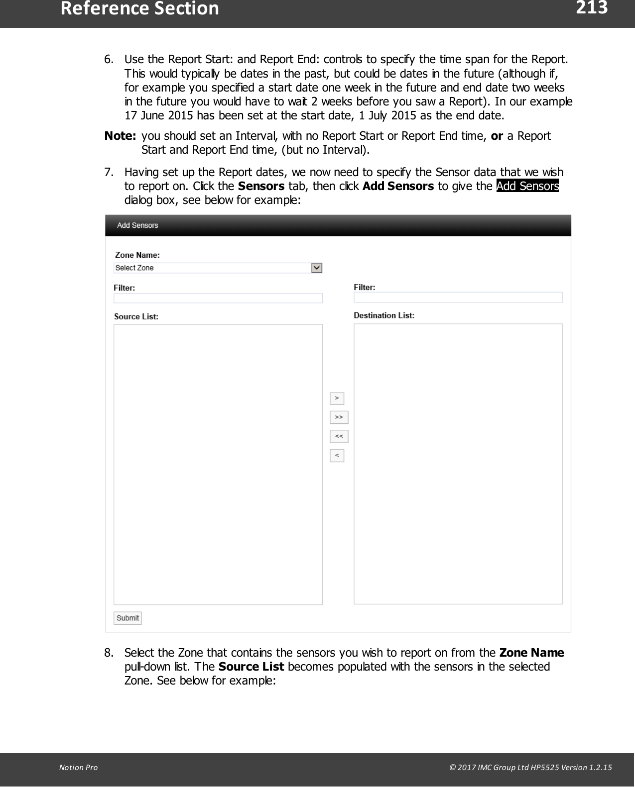 213Notion  Pro                                                                                                                                                                                                                                  &copy; 2017 IMC Group Ltd HP5525 Version 1.2.15Reference Section6. Use the Report Start: and Report End: controls to specify the time span for the Report.This would typically be dates in the past, but could be dates in the future (although if,for example you specified a start date one week in the future and end date two weeksin the future you would have to wait 2 weeks before you saw a Report). In our example17 June 2015 has been set at the start date, 1 July 2015 as the end date.Note: you should set an Interval, with no Report Start or Report End time, or a ReportStart and Report End time, (but no Interval).7. Having set up the Report dates, we now need to specify the Sensor data that we wishto report on. Click the Sensors tab,  then  click  Add Sensors to  give  the Add Sensorsdialog box, see below for example:8. Select the Zone that contains the sensors you wish to report on from the Zone Namepull-down  list.  The  Source List becomes populated with the sensors in the selectedZone. See below for example: