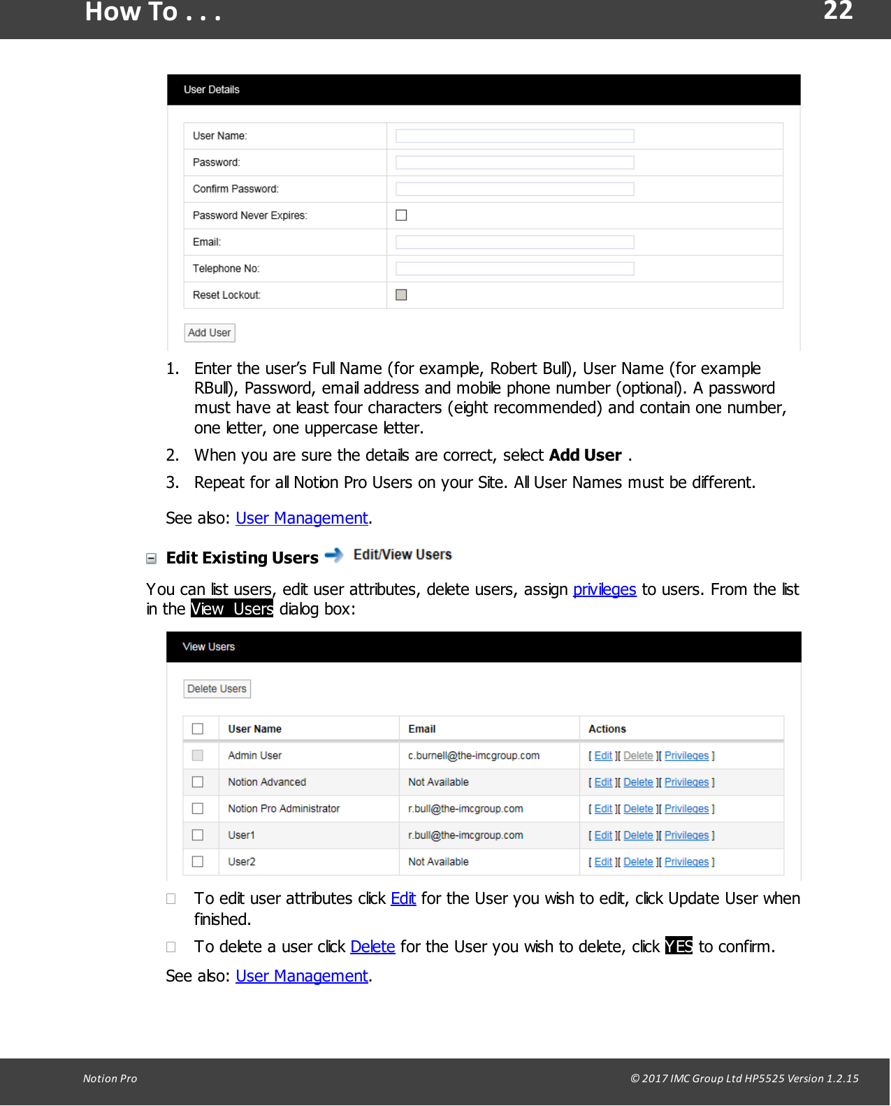 22Notion  Pro                                                                                                                                                                                                                                  &copy; 2017 IMC Group Ltd HP5525 Version 1.2.15How To . . .1. Enter the user&rsquo;s Full Name (for example, Robert Bull), User Name (for exampleRBull), Password, email address and mobile phone number (optional). A passwordmust have at least four characters (eight recommended) and contain one number,one letter, one uppercase letter.2. When you are sure the details are correct, select Add User .3. Repeat for all Notion Pro Users on your Site. All User Names must be different.See  also:  User Management.Edit Existing Users You can list users, edit user attributes, delete users, assign privileges to users. From the listin  the  View  Users dialog box:&middot;To edit user attributes click Edit for the User you wish to edit, click Update User whenfinished.&middot;To delete a user click Delete for the User you wish to delete, click YES to confirm.See  also:  User Management.