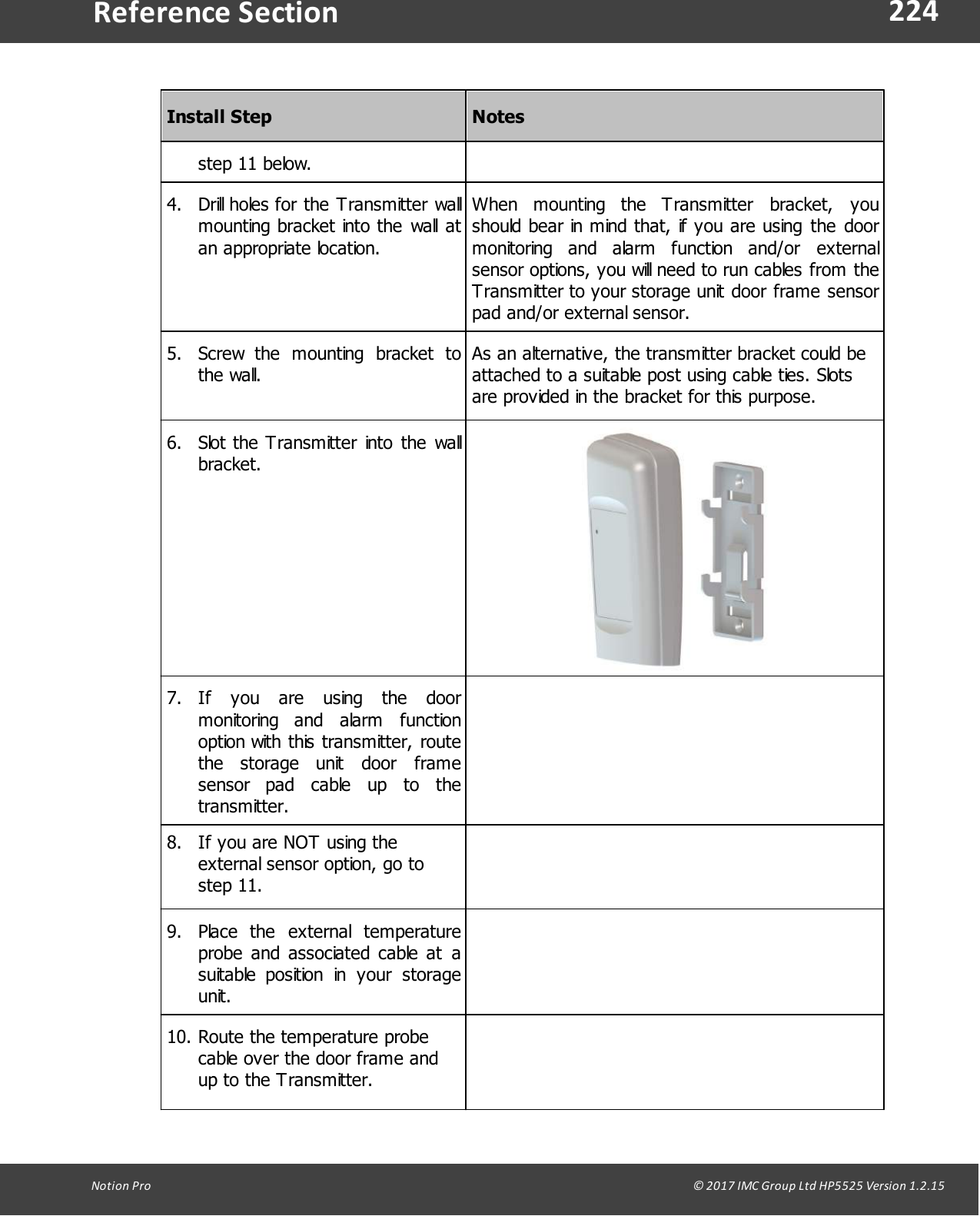 224Notion  Pro                                                                                                                                                                                                                                  &copy; 2017 IMC Group Ltd HP5525 Version 1.2.15Reference SectionInstall StepNotesstep 11 below.4. Drill holes for the Transmitter wallmounting bracket into the  wall atan appropriate location.When  mounting  the  Transmitter  bracket,  youshould bear in mind that, if you are using the  doormonitoring  and  alarm  function  and/or  externalsensor options, you will need to run cables from theTransmitter to your storage unit door frame sensorpad and/or external sensor.5. Screw  the  mounting  bracket  tothe wall.As an alternative, the transmitter bracket could beattached to a suitable post using cable ties. Slotsare provided in the bracket for this purpose.6. Slot the Transmitter into the  wallbracket.7. If  you  are  using  the  doormonitoring  and  alarm  functionoption with this transmitter, routethe  storage  unit  door  framesensor  pad  cable  up  to  thetransmitter.8. If you are NOT using theexternal sensor option, go tostep 11.9. Place  the  external  temperatureprobe  and  associated cable  at  asuitable  position  in  your  storageunit.10. Route the temperature probecable over the door frame andup to the Transmitter.