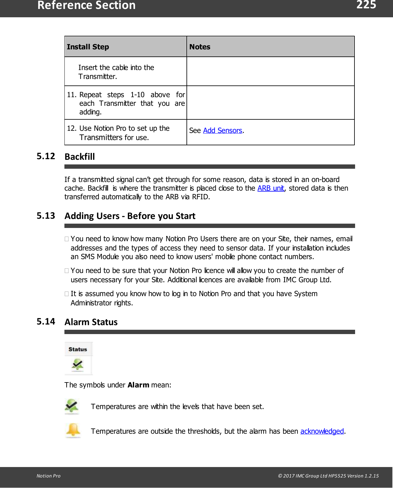 225Notion  Pro                                                                                                                                                                                                                                  &copy; 2017 IMC Group Ltd HP5525 Version 1.2.15Reference SectionInstall StepNotesInsert the cable into theTransmitter.11. Repeat  steps  1-10  above  foreach  Transmitter  that  you  areadding.12. Use Notion Pro to set up the Transmitters for use.See Add Sensors.5.12 BackfillIf a transmitted signal can&rsquo;t get through for some reason, data is stored in an on-boardcache. Backfill  is where the transmitter is placed close to the ARB unit, stored data is thentransferred automatically to the ARB via RFID.5.13 Adding Users - Before you Start&middot;You need to know how many Notion Pro Users there are on your Site, their names, emailaddresses and the types of access they need to sensor data. If your installation includesan SMS Module you also need to know users' mobile phone contact numbers.&middot;You need to be sure that your Notion Pro licence will allow you to create the number ofusers necessary for your Site. Additional licences are available from IMC Group Ltd.&middot;It is assumed you know how to log in to Notion Pro and that you have SystemAdministrator rights.5.14 Alarm StatusThe symbols  under  Alarm mean:Temperatures are within the levels that have been set.Temperatures are outside the thresholds, but the alarm has been acknowledged.