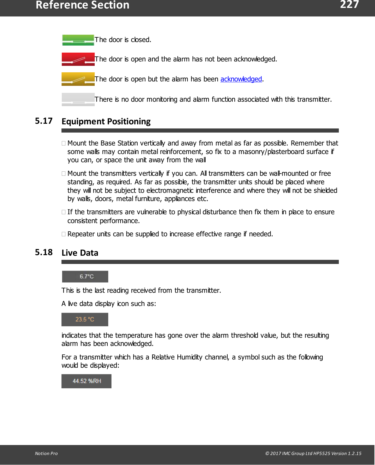 227Notion  Pro                                                                                                                                                                                                                                  &copy; 2017 IMC Group Ltd HP5525 Version 1.2.15Reference SectionThe door is closed.The door is open and the alarm has not been acknowledged.The door is open but the alarm has been acknowledged.There is no door monitoring and alarm function associated with this transmitter.5.17 Equipment Positioning&middot;Mount the Base Station vertically and away from metal as far as possible. Remember thatsome walls may contain metal reinforcement, so fix to a masonry/plasterboard surface ifyou can, or space the unit away from the wall&middot;Mount the transmitters vertically if you can. All transmitters can be wall-mounted or freestanding, as required. As far as possible, the transmitter units should be placed wherethey will not be subject to electromagnetic interference and where they will not be shieldedby walls, doors, metal furniture, appliances etc.&middot;If the transmitters are vulnerable to physical disturbance then fix them in place to ensureconsistent performance.&middot;Repeater units can be supplied to increase effective range if needed.5.18 Live DataThis is the last reading received from the transmitter.A live data display icon such as:indicates that the temperature has gone over the alarm threshold value, but the resultingalarm has been acknowledged.For a transmitter which has a Relative Humidity channel, a symbol such as the followingwould be displayed: