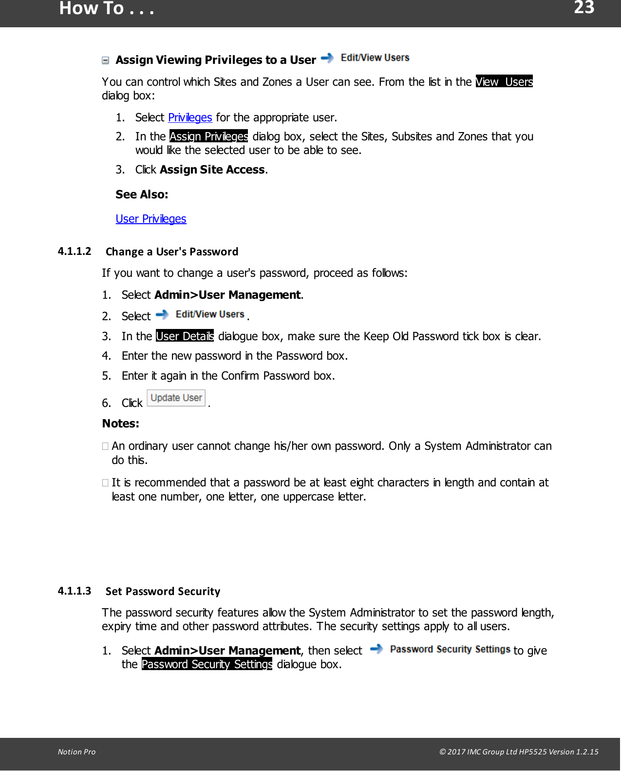 23Notion  Pro                                                                                                                                                                                                                                  &copy; 2017 IMC Group Ltd HP5525 Version 1.2.15How To . . .Assign Viewing Privileges to a User You can control which Sites and Zones a User can see. From the list in the View  Usersdialog box:1. Select Privileges for the appropriate user.2. In  the  Assign Privileges dialog box, select the Sites, Subsites and Zones that youwould like the selected user to be able to see.3. Click Assign Site Access.See Also:User Privileges4.1.1.2 Change  a User's PasswordIf you want to change a user's password, proceed as follows:1. Select Admin>User Management.2. Select  .3. In  the  User Details dialogue box, make sure the Keep Old Password tick box is clear.4. Enter the new password in the Password box.5. Enter it again in the Confirm Password box.6. Click  .Notes:&middot;An ordinary user cannot change his/her own password. Only a System Administrator cando this.&middot;It is recommended that a password be at least eight characters in length and contain atleast one number, one letter, one uppercase letter.4.1.1.3 Set  Password  SecurityThe password security features allow the System Administrator to set the password length,expiry time and other password attributes. The security settings apply to all users.1. Select Admin>User Management,  then select  to givethe Password Security Settings dialogue box.