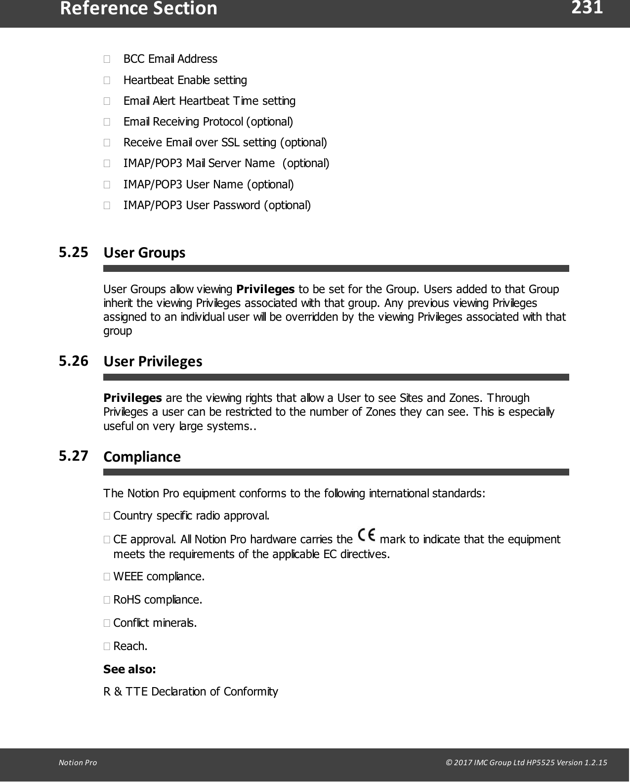 231Notion  Pro                                                                                                                                                                                                                                  &copy; 2017 IMC Group Ltd HP5525 Version 1.2.15Reference Section&middot;BCC Email Address&middot;Heartbeat Enable setting&middot;Email Alert Heartbeat Time setting&middot;Email Receiving Protocol (optional)&middot;Receive Email over SSL setting (optional)&middot;IMAP/POP3 Mail Server Name  (optional)&middot;IMAP/POP3 User Name (optional)&middot;IMAP/POP3 User Password (optional)5.25 User GroupsUser Groups allow viewing Privileges to be set for the Group. Users added to that Groupinherit the viewing Privileges associated with that group. Any previous viewing Privilegesassigned to an individual user will be overridden by the viewing Privileges associated with thatgroup5.26 User PrivilegesPrivileges are the viewing rights that allow a User to see Sites and Zones. ThroughPrivileges a user can be restricted to the number of Zones they can see. This is especiallyuseful on very large systems..5.27 ComplianceThe Notion Pro equipment conforms to the following international standards:&middot;Country specific radio approval.&middot;CE approval. All Notion Pro hardware carries the   mark to indicate that the equipmentmeets the requirements of the applicable EC directives.&middot;WEEE compliance.&middot;RoHS compliance.&middot;Conflict minerals.&middot;Reach.See also:R &amp; TTE Declaration of Conformity