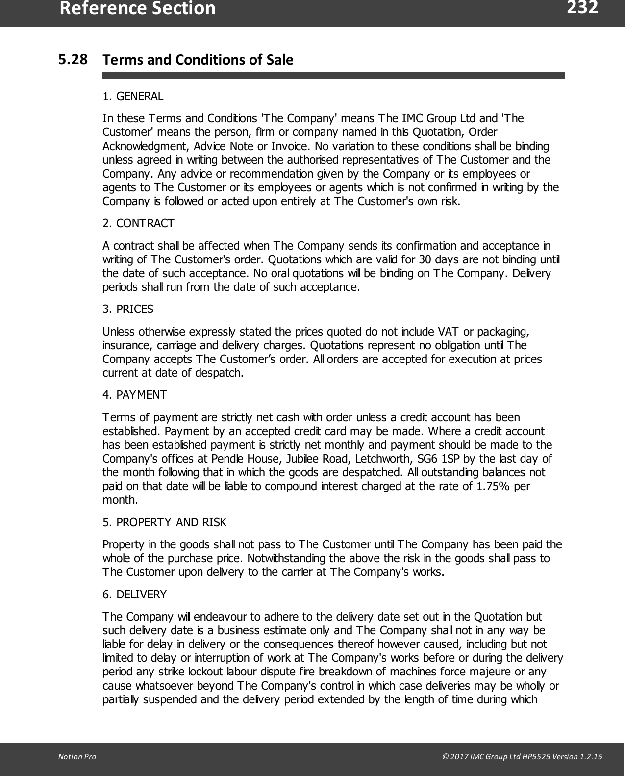 232Notion  Pro                                                                                                                                                                                                                                  &copy; 2017 IMC Group Ltd HP5525 Version 1.2.15Reference Section5.28 Terms and Conditions of Sale1. GENERALIn these Terms and Conditions 'The Company' means The IMC Group Ltd and 'TheCustomer' means the person, firm or company named in this Quotation, OrderAcknowledgment, Advice Note or Invoice. No variation to these conditions shall be bindingunless agreed in writing between the authorised representatives of The Customer and theCompany. Any advice or recommendation given by the Company or its employees oragents to The Customer or its employees or agents which is not confirmed in writing by theCompany is followed or acted upon entirely at The Customer's own risk.2. CONTRACTA contract shall be affected when The Company sends its confirmation and acceptance inwriting of The Customer's order. Quotations which are valid for 30 days are not binding untilthe date of such acceptance. No oral quotations will be binding on The Company. Deliveryperiods shall run from the date of such acceptance.3. PRICESUnless otherwise expressly stated the prices quoted do not include VAT or packaging,insurance, carriage and delivery charges. Quotations represent no obligation until TheCompany accepts The Customer&rsquo;s order. All orders are accepted for execution at pricescurrent at date of despatch.4. PAYMENTTerms of payment are strictly net cash with order unless a credit account has beenestablished. Payment by an accepted credit card may be made. Where a credit accounthas been established payment is strictly net monthly and payment should be made to theCompany's offices at Pendle House, Jubilee Road, Letchworth, SG6 1SP by the last day ofthe month following that in which the goods are despatched. All outstanding balances notpaid on that date will be liable to compound interest charged at the rate of 1.75% permonth.5. PROPERTY AND RISKProperty in the goods shall not pass to The Customer until The Company has been paid thewhole of the purchase price. Notwithstanding the above the risk in the goods shall pass toThe Customer upon delivery to the carrier at The Company's works.6. DELIVERYThe Company will endeavour to adhere to the delivery date set out in the Quotation butsuch delivery date is a business estimate only and The Company shall not in any way beliable for delay in delivery or the consequences thereof however caused, including but notlimited to delay or interruption of work at The Company's works before or during the deliveryperiod any strike lockout labour dispute fire breakdown of machines force majeure or anycause whatsoever beyond The Company's control in which case deliveries may be wholly orpartially suspended and the delivery period extended by the length of time during which