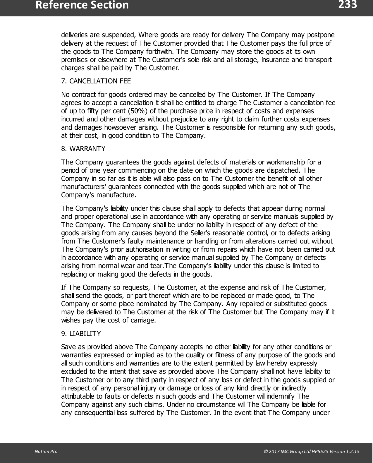 233Notion  Pro                                                                                                                                                                                                                                  &copy; 2017 IMC Group Ltd HP5525 Version 1.2.15Reference Sectiondeliveries are suspended, Where goods are ready for delivery The Company may postponedelivery at the request of The Customer provided that The Customer pays the full price ofthe goods to The Company forthwith. The Company may store the goods at its ownpremises or elsewhere at The Customer's sole risk and all storage, insurance and transportcharges shall be paid by The Customer.7. CANCELLATION FEENo contract for goods ordered may be cancelled by The Customer. If The Companyagrees to accept a cancellation it shall be entitled to charge The Customer a cancellation feeof up to fifty per cent (50%) of the purchase price in respect of costs and expensesincurred and other damages without prejudice to any right to claim further costs expensesand damages howsoever arising. The Customer is responsible for returning any such goods,at their cost, in good condition to The Company.8. WARRANTYThe Company guarantees the goods against defects of materials or workmanship for aperiod of one year commencing on the date on which the goods are dispatched. TheCompany in so far as it is able will also pass on to The Customer the benefit of all othermanufacturers' guarantees connected with the goods supplied which are not of TheCompany's manufacture.The Company's liability under this clause shall apply to defects that appear during normaland proper operational use in accordance with any operating or service manuals supplied byThe Company. The Company shall be under no liability in respect of any defect of thegoods arising from any causes beyond the Seller's reasonable control, or to defects arisingfrom The Customer's faulty maintenance or handling or from alterations carried out withoutThe Company's prior authorisation in writing or from repairs which have not been carried outin accordance with any operating or service manual supplied by The Company or defectsarising from normal wear and tear.The Company's liability under this clause is limited toreplacing or making good the defects in the goods.If The Company so requests, The Customer, at the expense and risk of The Customer,shall send the goods, or part thereof which are to be replaced or made good, to TheCompany or some place nominated by The Company. Any repaired or substituted goodsmay be delivered to The Customer at the risk of The Customer but The Company may if itwishes pay the cost of carriage.9. LIABILITYSave as provided above The Company accepts no other liability for any other conditions orwarranties expressed or implied as to the quality or fitness of any purpose of the goods andall such conditions and warranties are to the extent permitted by law hereby expresslyexcluded to the intent that save as provided above The Company shall not have liability toThe Customer or to any third party in respect of any loss or defect in the goods supplied orin respect of any personal injury or damage or loss of any kind directly or indirectlyattributable to faults or defects in such goods and The Customer will indemnify TheCompany against any such claims. Under no circumstance will The Company be liable forany consequential loss suffered by The Customer. In the event that The Company under