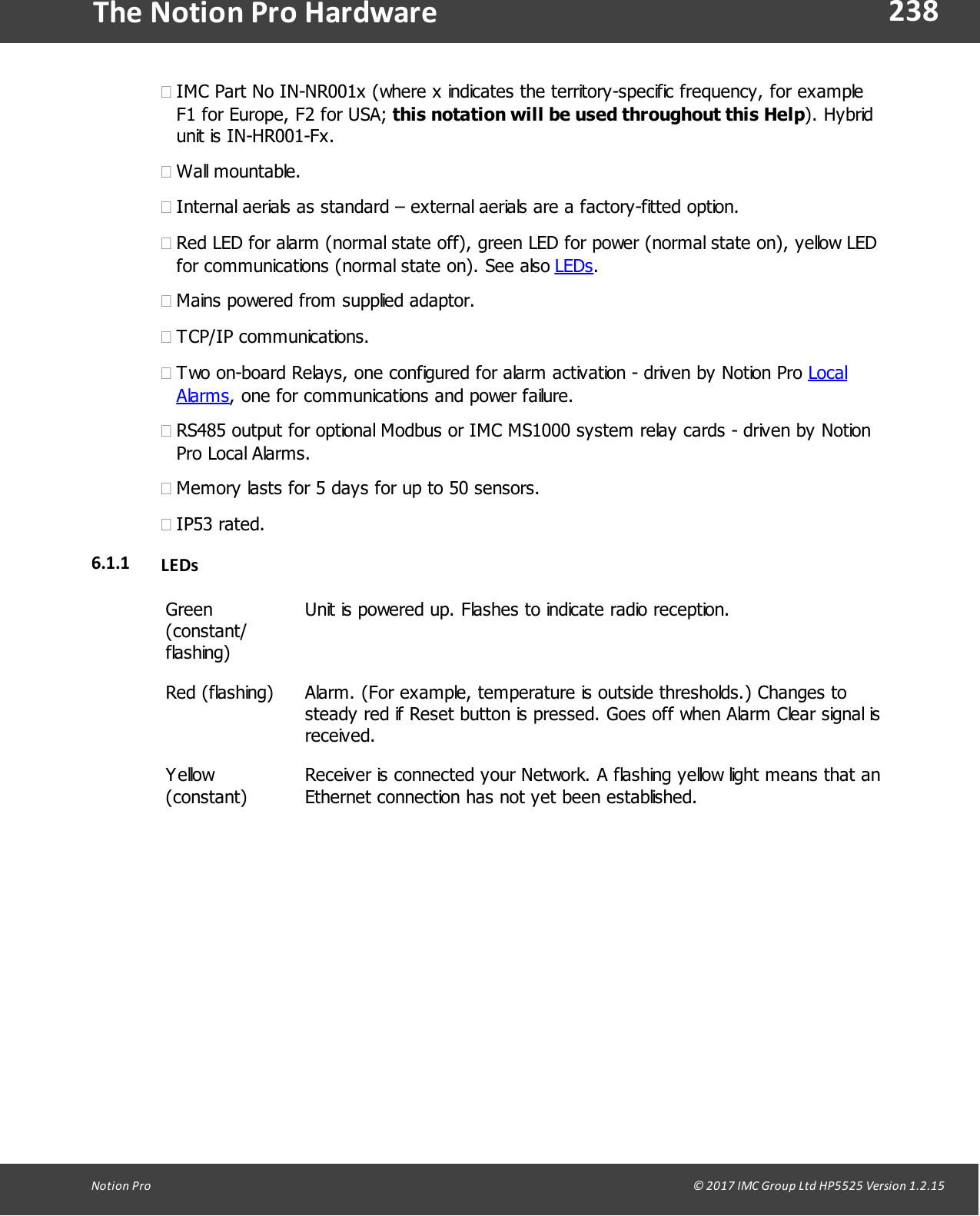 238Notion  Pro                                                                                                                                                                                                                                  &copy; 2017 IMC Group Ltd HP5525 Version 1.2.15The Notion Pro Hardware&middot;IMC Part No IN-NR001x (where x indicates the territory-specific frequency, for exampleF1 for Europe, F2 for USA; this notation will be used throughout this Help). Hybridunit is IN-HR001-Fx.&middot;Wall mountable.&middot;Internal aerials as standard &ndash; external aerials are a factory-fitted option.&middot;Red LED for alarm (normal state off), green LED for power (normal state on), yellow LEDfor communications (normal state on). See also LEDs.&middot;Mains powered from supplied adaptor. &middot;TCP/IP communications.&middot;Two on-board Relays, one configured for alarm activation - driven by Notion Pro LocalAlarms, one for communications and power failure.&middot;RS485 output for optional Modbus or IMC MS1000 system relay cards - driven by NotionPro Local Alarms.&middot;Memory lasts for 5 days for up to 50 sensors.&middot;IP53 rated.6.1.1 LEDsGreen(constant/flashing)Unit is powered up. Flashes to indicate radio reception.Red (flashing)Alarm. (For example, temperature is outside thresholds.) Changes tosteady red if Reset button is pressed. Goes off when Alarm Clear signal isreceived.Yellow(constant)Receiver is connected your Network. A flashing yellow light means that anEthernet connection has not yet been established.