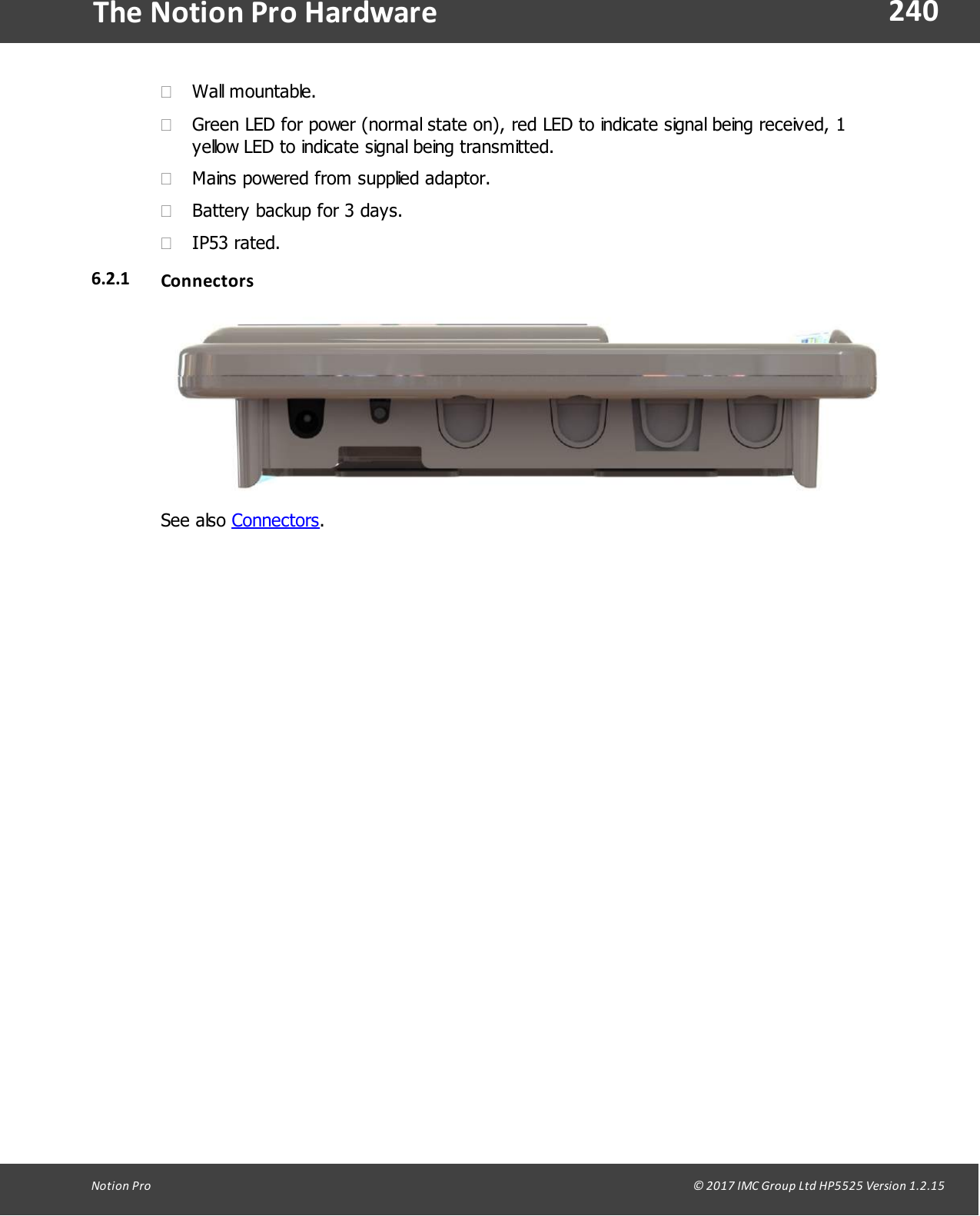 240Notion  Pro                                                                                                                                                                                                                                  &copy; 2017 IMC Group Ltd HP5525 Version 1.2.15The Notion Pro Hardware&middot;Wall mountable.&middot;Green LED for power (normal state on), red LED to indicate signal being received, 1yellow LED to indicate signal being transmitted.&middot;Mains powered from supplied adaptor.&middot;Battery backup for 3 days.&middot;IP53 rated.6.2.1 ConnectorsSee  also  Connectors.